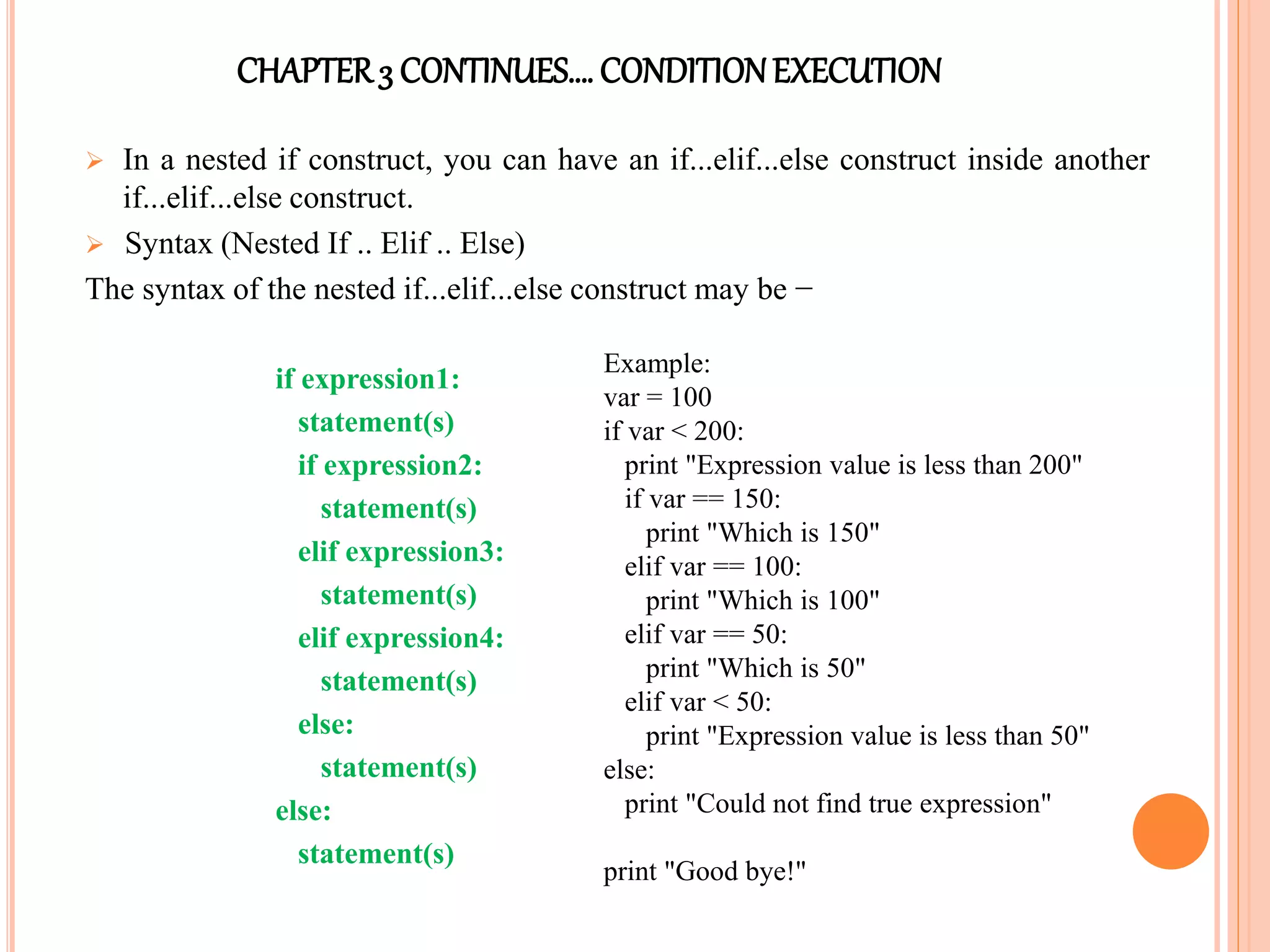 CHAPTER3 CONTINUES…. CONDITIONEXECUTION
 In a nested if construct, you can have an if...elif...else construct inside another
if...elif...else construct.
 Syntax (Nested If .. Elif .. Else)
The syntax of the nested if...elif...else construct may be −
if expression1:
statement(s)
if expression2:
statement(s)
elif expression3:
statement(s)
elif expression4:
statement(s)
else:
statement(s)
else:
statement(s)
Example:
var = 100
if var < 200:
print "Expression value is less than 200"
if var == 150:
print "Which is 150"
elif var == 100:
print "Which is 100"
elif var == 50:
print "Which is 50"
elif var < 50:
print "Expression value is less than 50"
else:
print "Could not find true expression"
print "Good bye!"
 