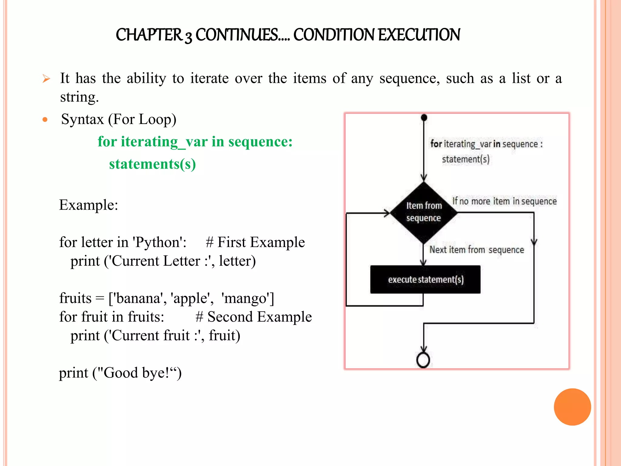 CHAPTER3 CONTINUES…. CONDITIONEXECUTION
 It has the ability to iterate over the items of any sequence, such as a list or a
string.
 Syntax (For Loop)
for iterating_var in sequence:
statements(s)
Example:
for letter in 'Python': # First Example
print ('Current Letter :', letter)
fruits = ['banana', 'apple', 'mango']
for fruit in fruits: # Second Example
print ('Current fruit :', fruit)
print ("Good bye!“)
 