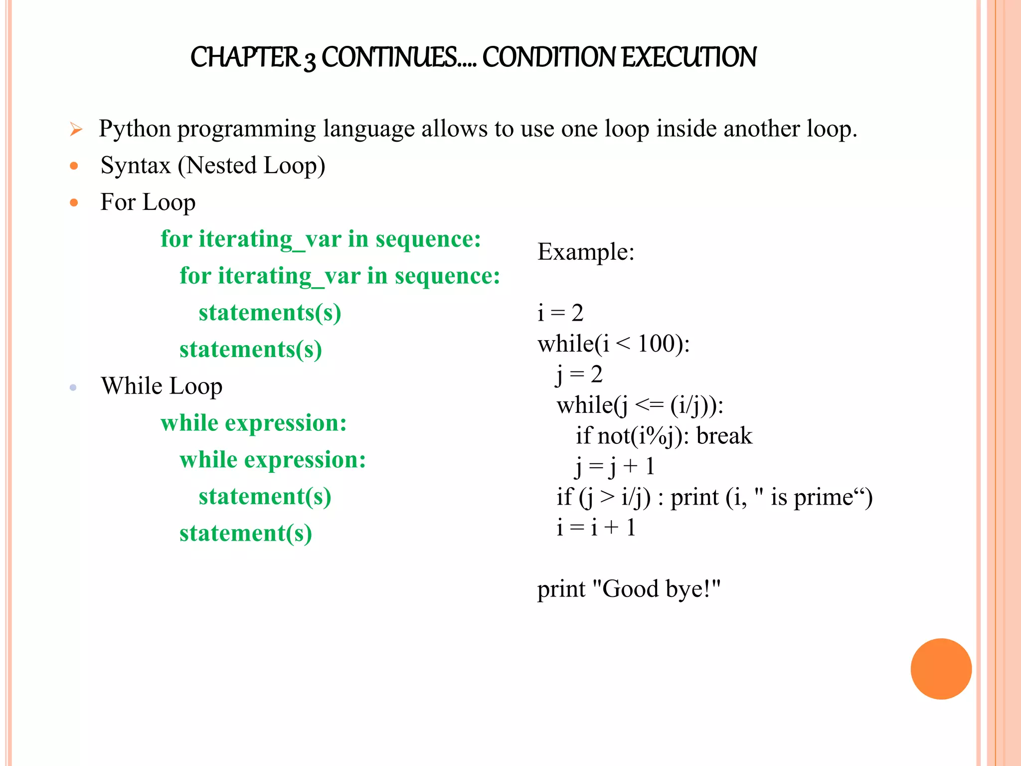 CHAPTER3 CONTINUES…. CONDITIONEXECUTION
 Python programming language allows to use one loop inside another loop.
 Syntax (Nested Loop)
 For Loop
for iterating_var in sequence:
for iterating_var in sequence:
statements(s)
statements(s)
 While Loop
while expression:
while expression:
statement(s)
statement(s)
Example:
i = 2
while(i < 100):
j = 2
while(j <= (i/j)):
if not(i%j): break
j = j + 1
if (j > i/j) : print (i, " is prime“)
i = i + 1
print "Good bye!"
 