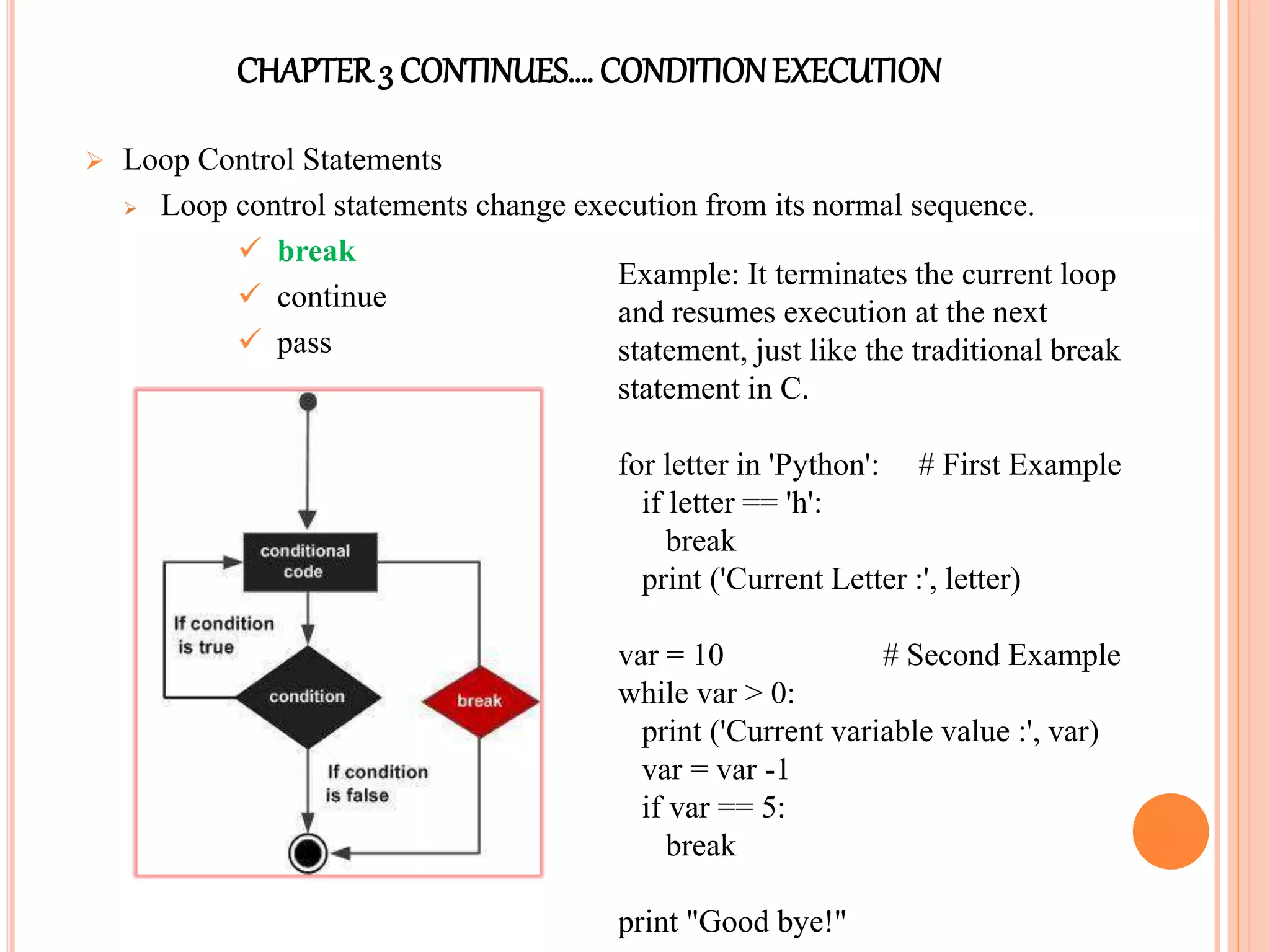 CHAPTER3 CONTINUES…. CONDITIONEXECUTION
 Loop Control Statements
 Loop control statements change execution from its normal sequence.
 break
 continue
 pass
Example: It terminates the current loop
and resumes execution at the next
statement, just like the traditional break
statement in C.
for letter in 'Python': # First Example
if letter == 'h':
break
print ('Current Letter :', letter)
var = 10 # Second Example
while var > 0:
print ('Current variable value :', var)
var = var -1
if var == 5:
break
print "Good bye!"
 