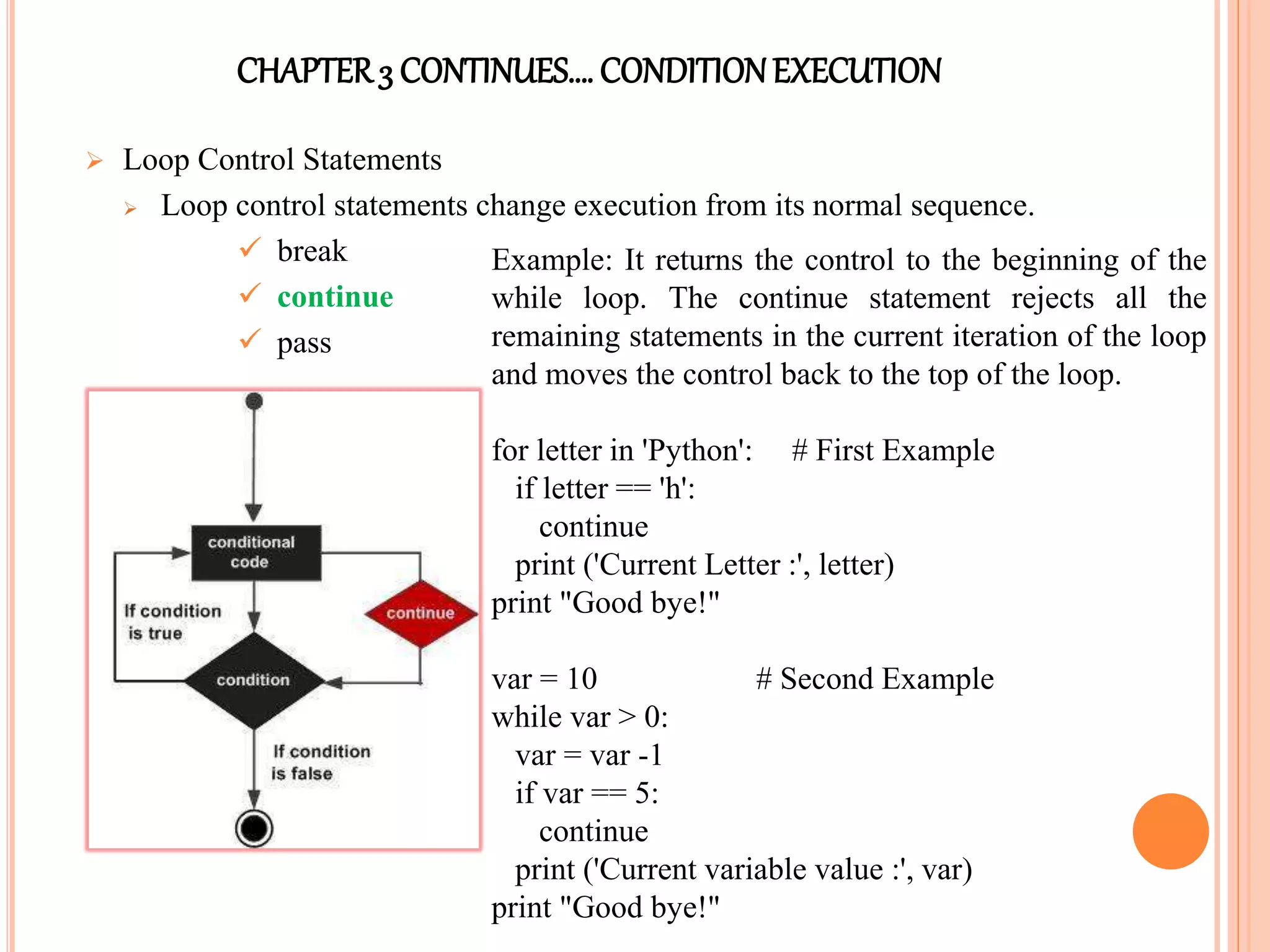 CHAPTER3 CONTINUES…. CONDITIONEXECUTION
 Loop Control Statements
 Loop control statements change execution from its normal sequence.
 break
 continue
 pass
Example: It returns the control to the beginning of the
while loop. The continue statement rejects all the
remaining statements in the current iteration of the loop
and moves the control back to the top of the loop.
for letter in 'Python': # First Example
if letter == 'h':
continue
print ('Current Letter :', letter)
print "Good bye!"
var = 10 # Second Example
while var > 0:
var = var -1
if var == 5:
continue
print ('Current variable value :', var)
print "Good bye!"
 