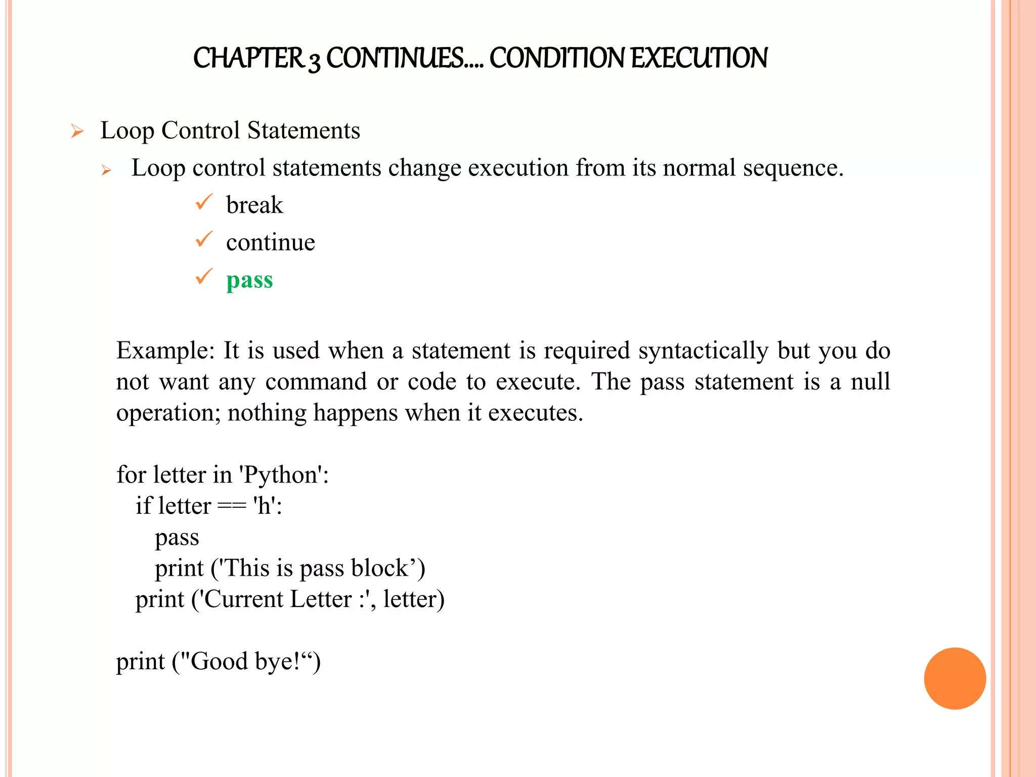 CHAPTER3 CONTINUES…. CONDITIONEXECUTION
 Loop Control Statements
 Loop control statements change execution from its normal sequence.
 break
 continue
 pass
Example: It is used when a statement is required syntactically but you do
not want any command or code to execute. The pass statement is a null
operation; nothing happens when it executes.
for letter in 'Python':
if letter == 'h':
pass
print ('This is pass block’)
print ('Current Letter :', letter)
print ("Good bye!“)
 