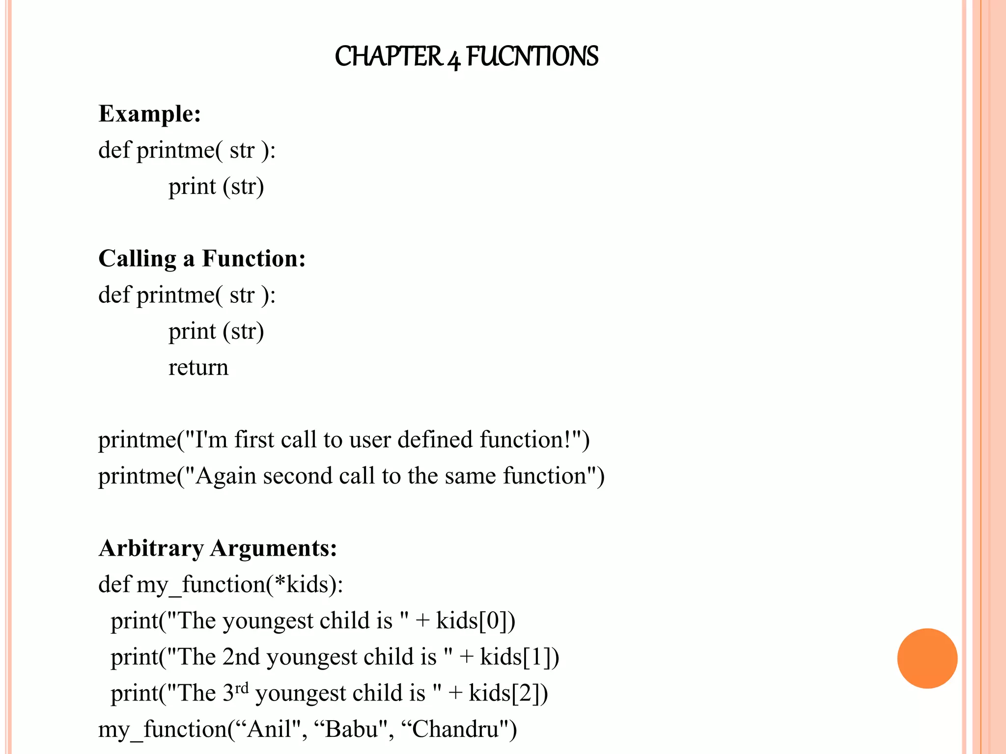 CHAPTER4 FUCNTIONS
Example:
def printme( str ):
print (str)
Calling a Function:
def printme( str ):
print (str)
return
printme("I'm first call to user defined function!")
printme("Again second call to the same function")
Arbitrary Arguments:
def my_function(*kids):
print("The youngest child is " + kids[0])
print("The 2nd youngest child is " + kids[1])
print("The 3rd youngest child is " + kids[2])
my_function(“Anil", “Babu", “Chandru")
 