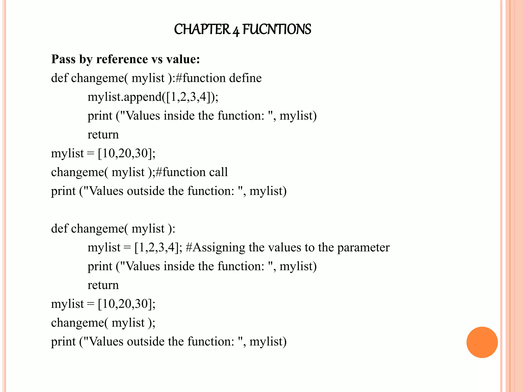 CHAPTER4 FUCNTIONS
Pass by reference vs value:
def changeme( mylist ):#function define
mylist.append([1,2,3,4]);
print ("Values inside the function: ", mylist)
return
mylist = [10,20,30];
changeme( mylist );#function call
print ("Values outside the function: ", mylist)
def changeme( mylist ):
mylist = [1,2,3,4]; #Assigning the values to the parameter
print ("Values inside the function: ", mylist)
return
mylist = [10,20,30];
changeme( mylist );
print ("Values outside the function: ", mylist)
 