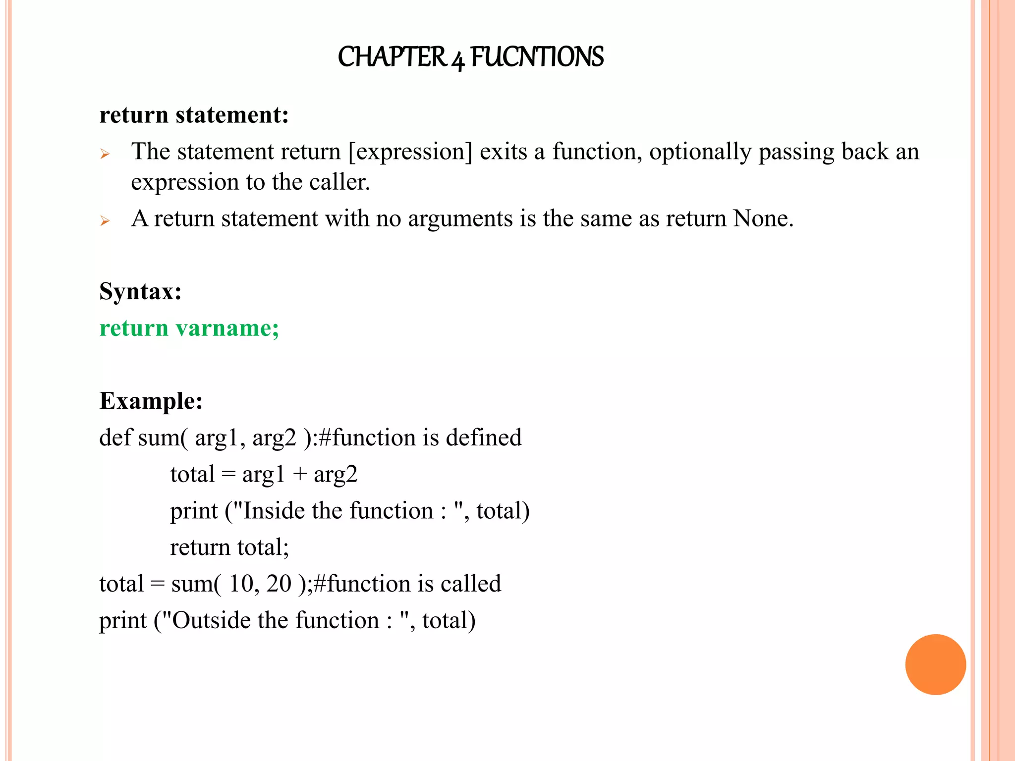 CHAPTER4 FUCNTIONS
return statement:
 The statement return [expression] exits a function, optionally passing back an
expression to the caller.
 A return statement with no arguments is the same as return None.
Syntax:
return varname;
Example:
def sum( arg1, arg2 ):#function is defined
total = arg1 + arg2
print ("Inside the function : ", total)
return total;
total = sum( 10, 20 );#function is called
print ("Outside the function : ", total)
 