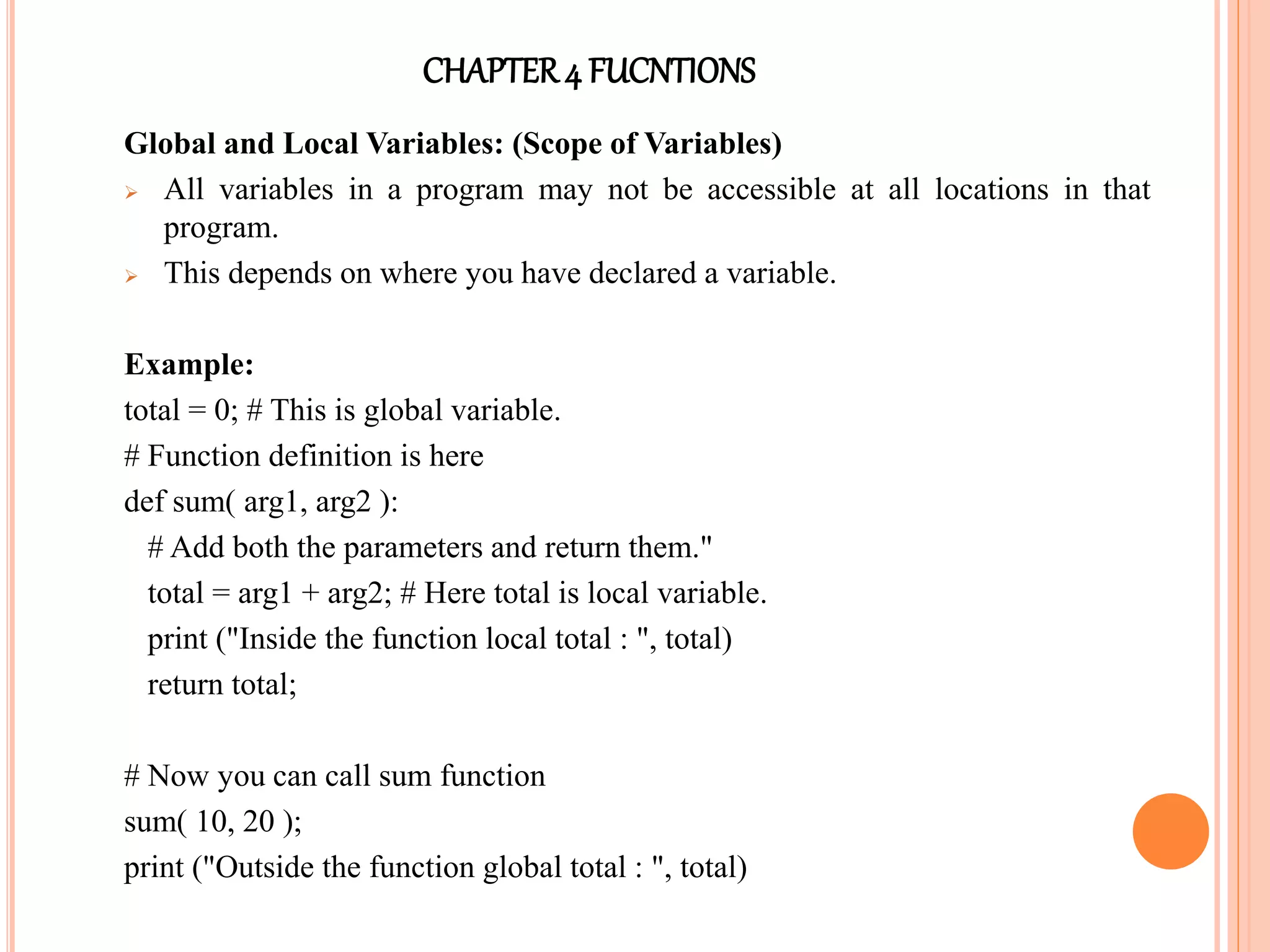 CHAPTER4 FUCNTIONS
Global and Local Variables: (Scope of Variables)
 All variables in a program may not be accessible at all locations in that
program.
 This depends on where you have declared a variable.
Example:
total = 0; # This is global variable.
# Function definition is here
def sum( arg1, arg2 ):
# Add both the parameters and return them."
total = arg1 + arg2; # Here total is local variable.
print ("Inside the function local total : ", total)
return total;
# Now you can call sum function
sum( 10, 20 );
print ("Outside the function global total : ", total)
 