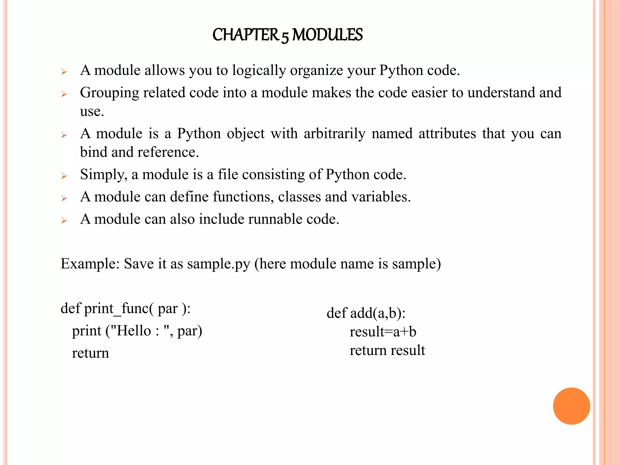 CHAPTER5 MODULES
 A module allows you to logically organize your Python code.
 Grouping related code into a module makes the code easier to understand and
use.
 A module is a Python object with arbitrarily named attributes that you can
bind and reference.
 Simply, a module is a file consisting of Python code.
 A module can define functions, classes and variables.
 A module can also include runnable code.
Example: Save it as sample.py (here module name is sample)
def print_func( par ):
print ("Hello : ", par)
return
def add(a,b):
result=a+b
return result
 