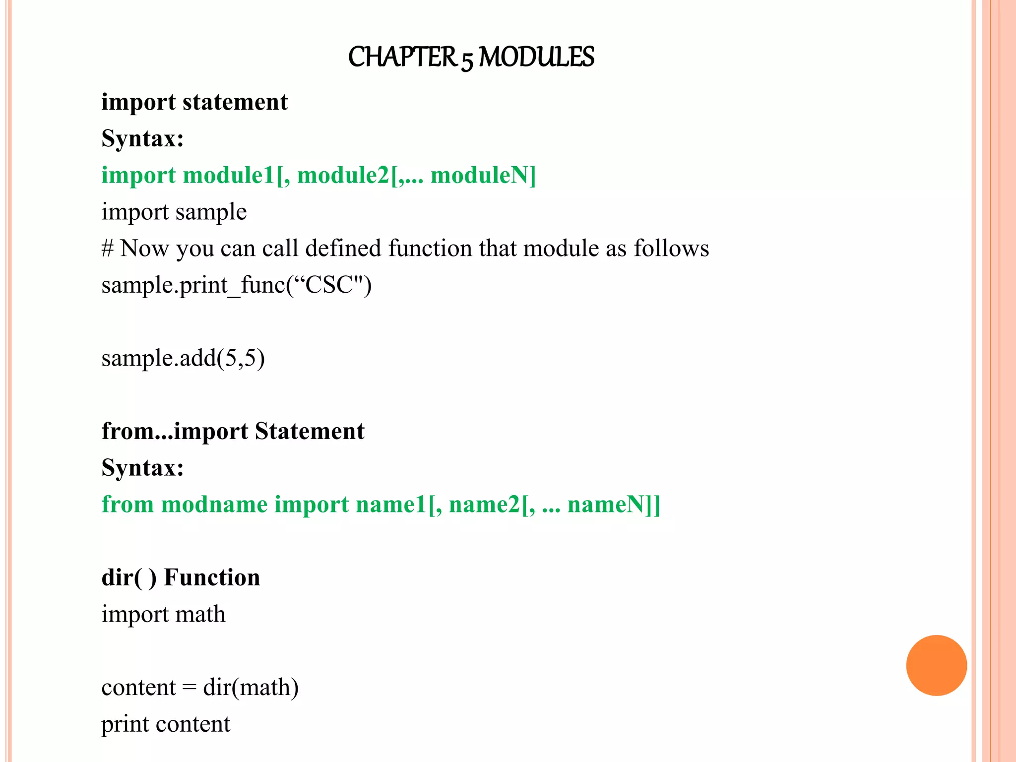 CHAPTER5 MODULES
import statement
Syntax:
import module1[, module2[,... moduleN]
import sample
# Now you can call defined function that module as follows
sample.print_func(“CSC")
sample.add(5,5)
from...import Statement
Syntax:
from modname import name1[, name2[, ... nameN]]
dir( ) Function
import math
content = dir(math)
print content
 