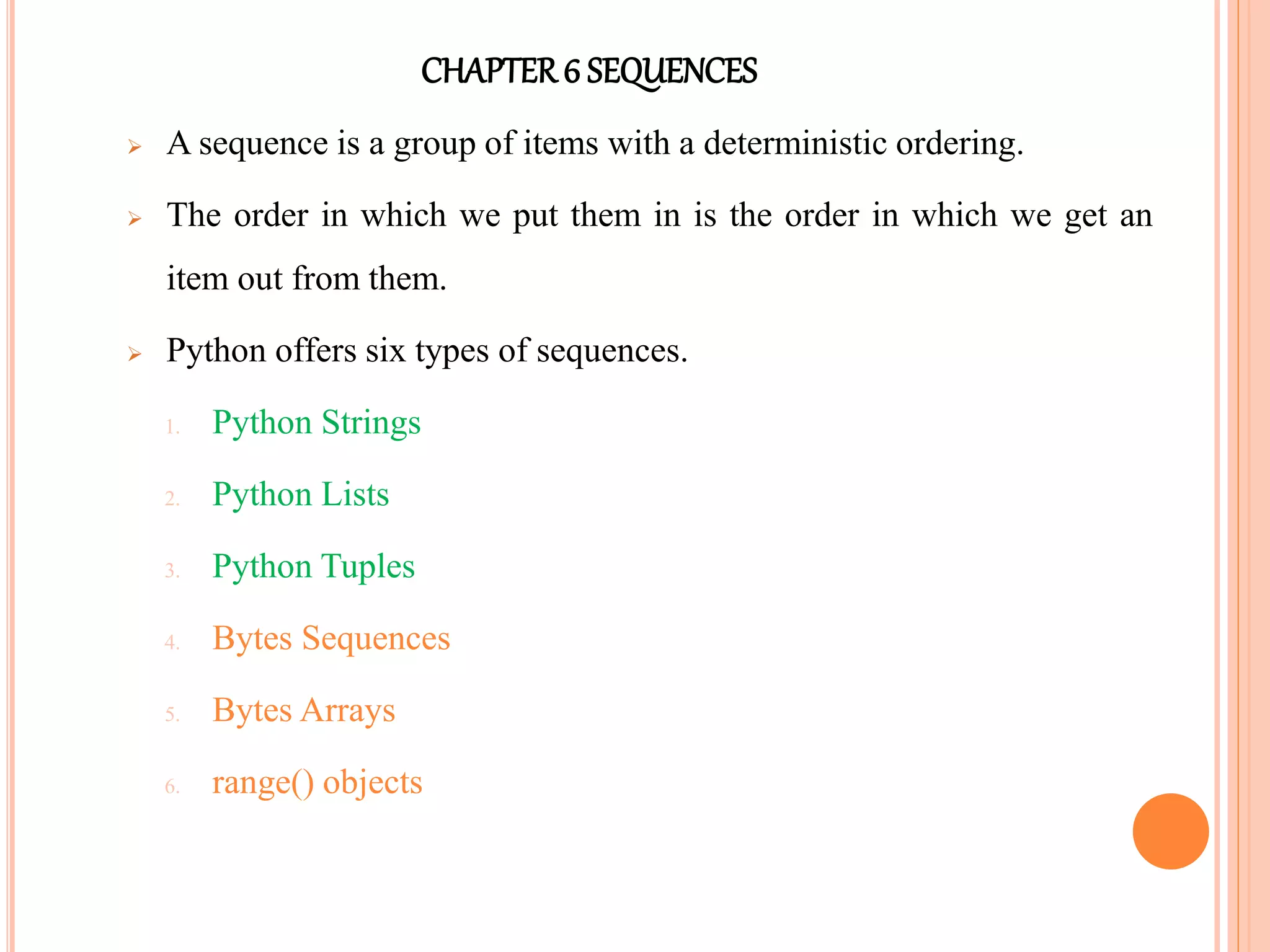 CHAPTER6 SEQUENCES
 A sequence is a group of items with a deterministic ordering.
 The order in which we put them in is the order in which we get an
item out from them.
 Python offers six types of sequences.
1. Python Strings
2. Python Lists
3. Python Tuples
4. Bytes Sequences
5. Bytes Arrays
6. range() objects
 