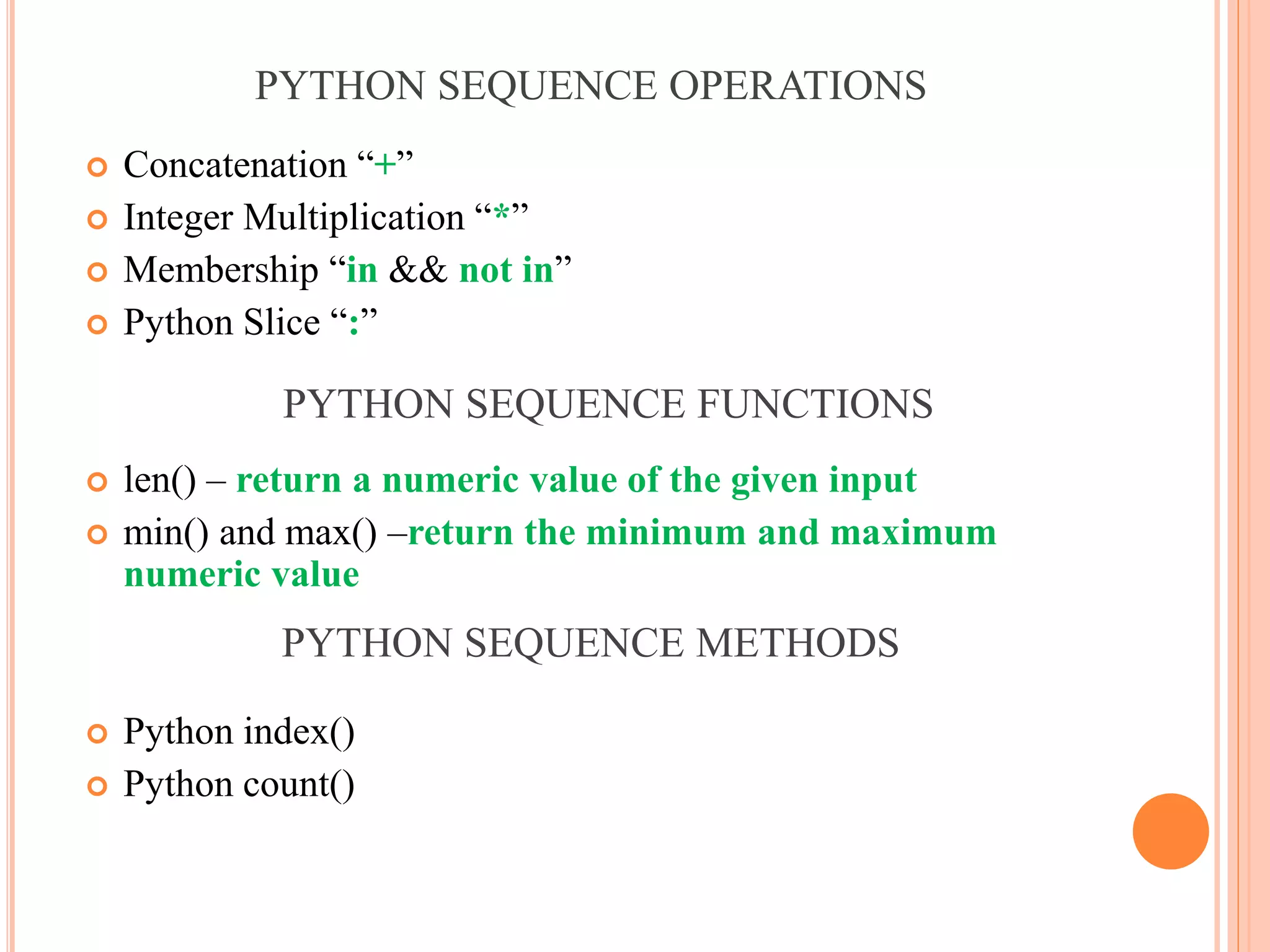 PYTHON SEQUENCE OPERATIONS
 Concatenation “+”
 Integer Multiplication “*”
 Membership “in && not in”
 Python Slice “:”
 len() – return a numeric value of the given input
 min() and max() –return the minimum and maximum
numeric value
 Python index()
 Python count()
PYTHON SEQUENCE FUNCTIONS
PYTHON SEQUENCE METHODS
 