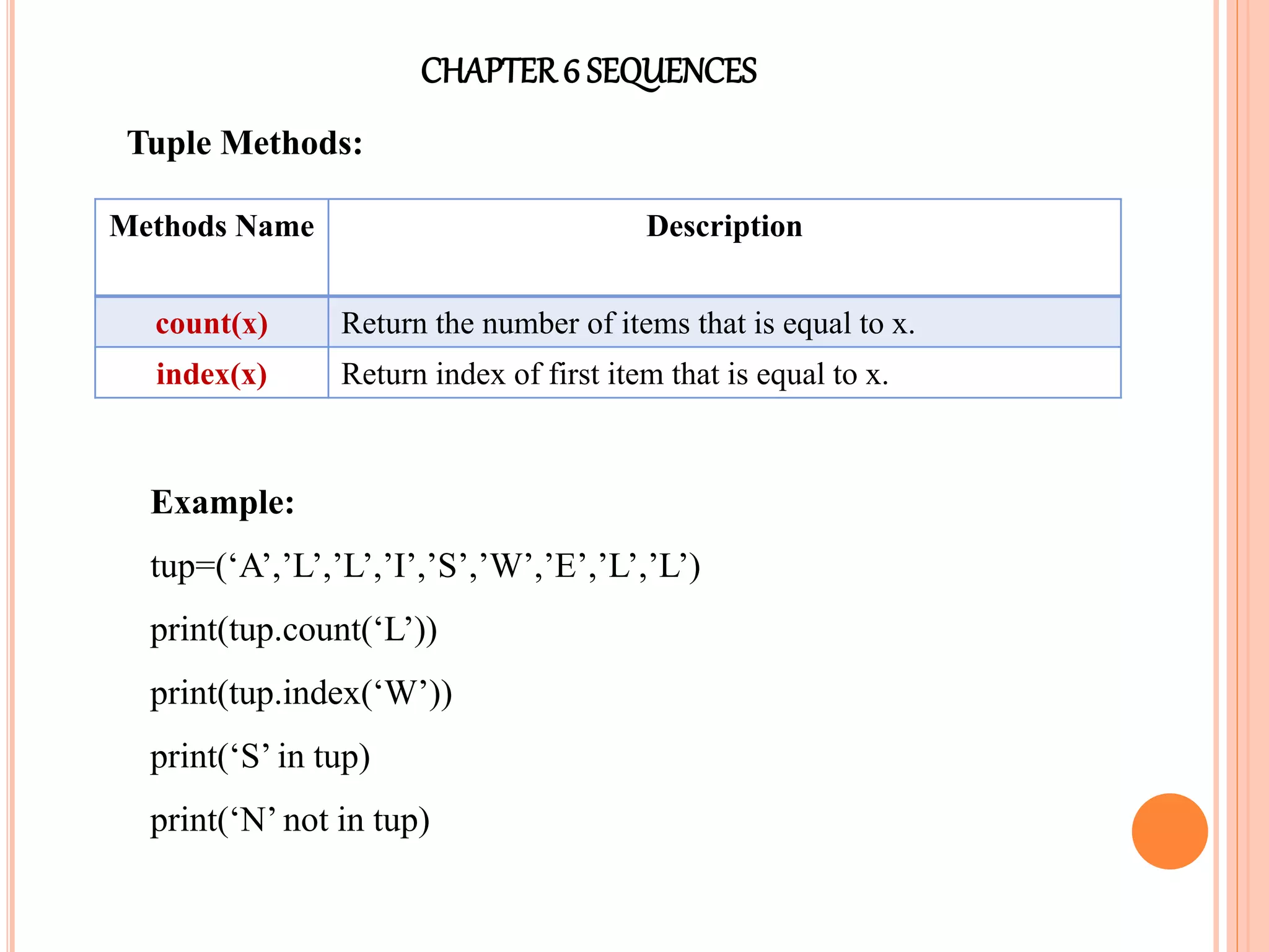 CHAPTER6 SEQUENCES
Tuple Methods:
Methods Name Description
count(x) Return the number of items that is equal to x.
index(x) Return index of first item that is equal to x.
Example:
tup=(‘A’,’L’,’L’,’I’,’S’,’W’,’E’,’L’,’L’)
print(tup.count(‘L’))
print(tup.index(‘W’))
print(‘S’ in tup)
print(‘N’ not in tup)
 