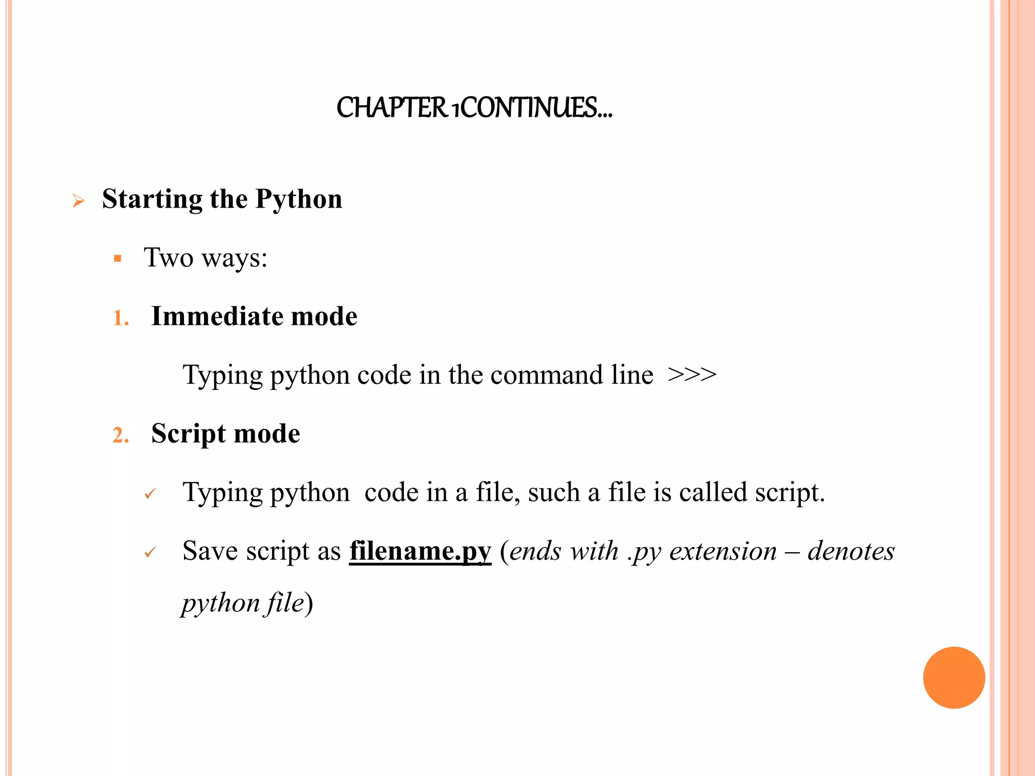 CHAPTER1CONTINUES…
 Starting the Python
 Two ways:
1. Immediate mode
Typing python code in the command line >>>
2. Script mode
 Typing python code in a file, such a file is called script.
 Save script as filename.py (ends with .py extension – denotes
python file)
 