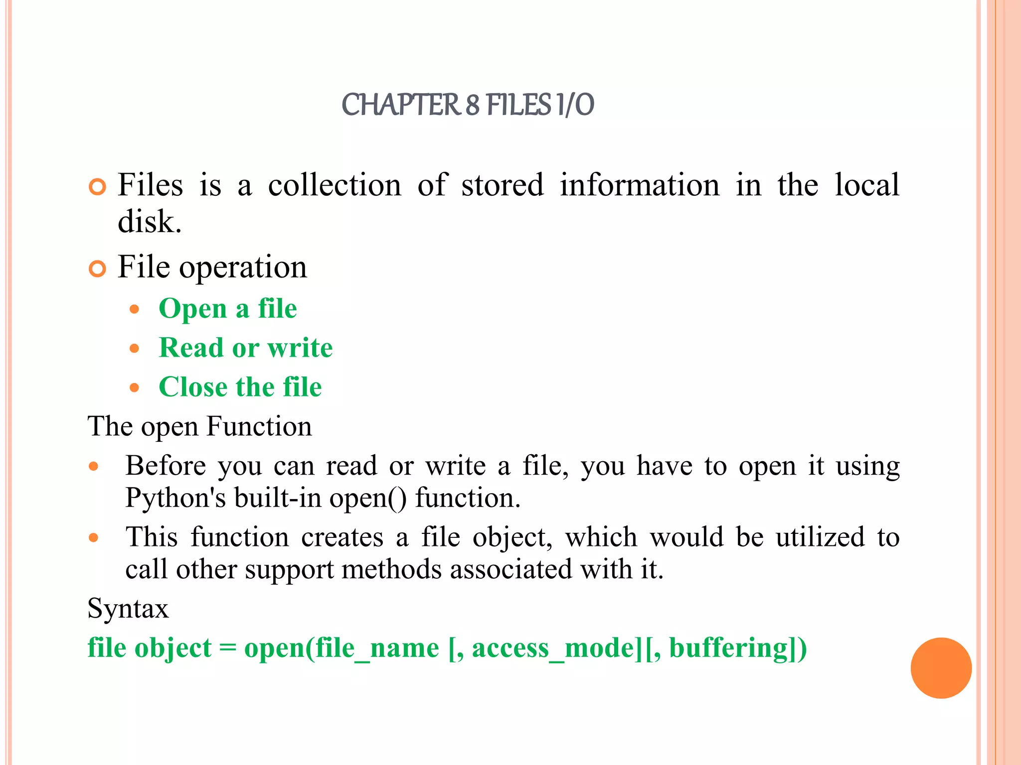 CHAPTER8 FILES I/O
 Files is a collection of stored information in the local
disk.
 File operation
 Open a file
 Read or write
 Close the file
The open Function
 Before you can read or write a file, you have to open it using
Python's built-in open() function.
 This function creates a file object, which would be utilized to
call other support methods associated with it.
Syntax
file object = open(file_name [, access_mode][, buffering])
 