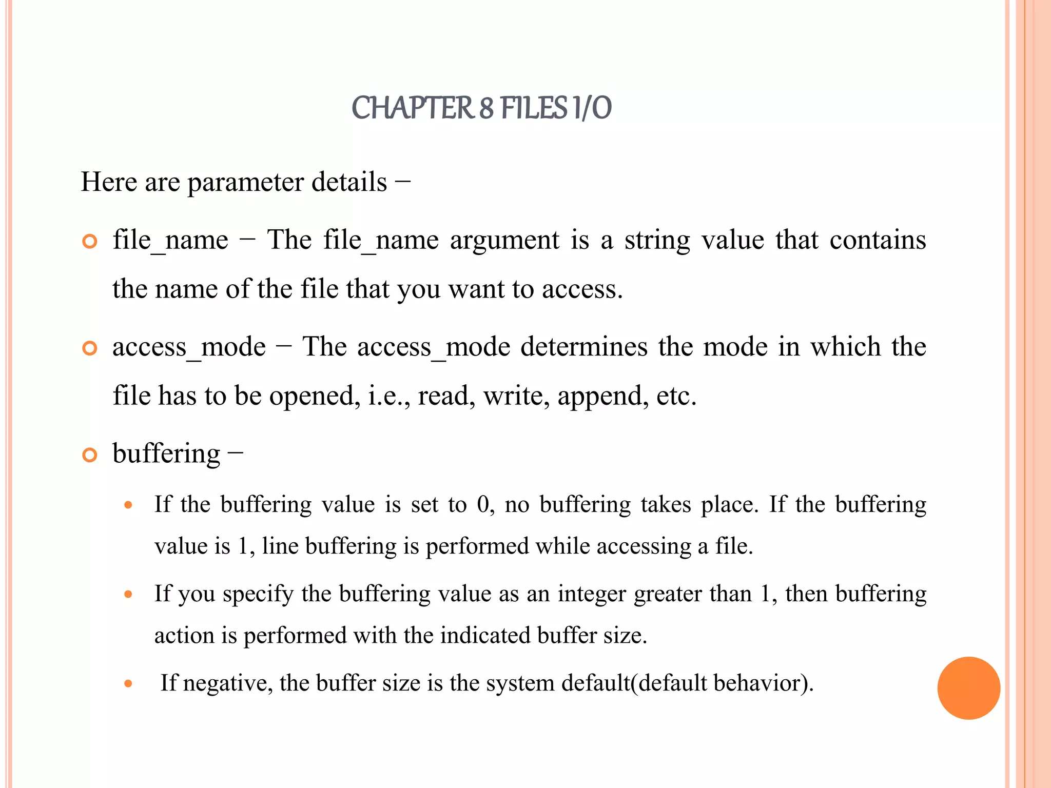 CHAPTER8 FILES I/O
Here are parameter details −
 file_name − The file_name argument is a string value that contains
the name of the file that you want to access.
 access_mode − The access_mode determines the mode in which the
file has to be opened, i.e., read, write, append, etc.
 buffering −
 If the buffering value is set to 0, no buffering takes place. If the buffering
value is 1, line buffering is performed while accessing a file.
 If you specify the buffering value as an integer greater than 1, then buffering
action is performed with the indicated buffer size.
 If negative, the buffer size is the system default(default behavior).
 