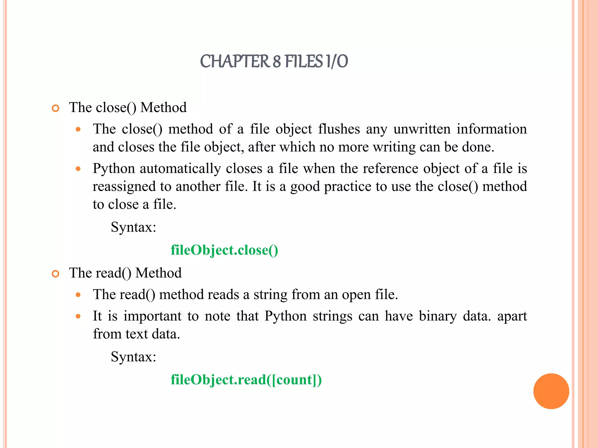 CHAPTER8 FILES I/O
 The close() Method
 The close() method of a file object flushes any unwritten information
and closes the file object, after which no more writing can be done.
 Python automatically closes a file when the reference object of a file is
reassigned to another file. It is a good practice to use the close() method
to close a file.
Syntax:
fileObject.close()
 The read() Method
 The read() method reads a string from an open file.
 It is important to note that Python strings can have binary data. apart
from text data.
Syntax:
fileObject.read([count])
 