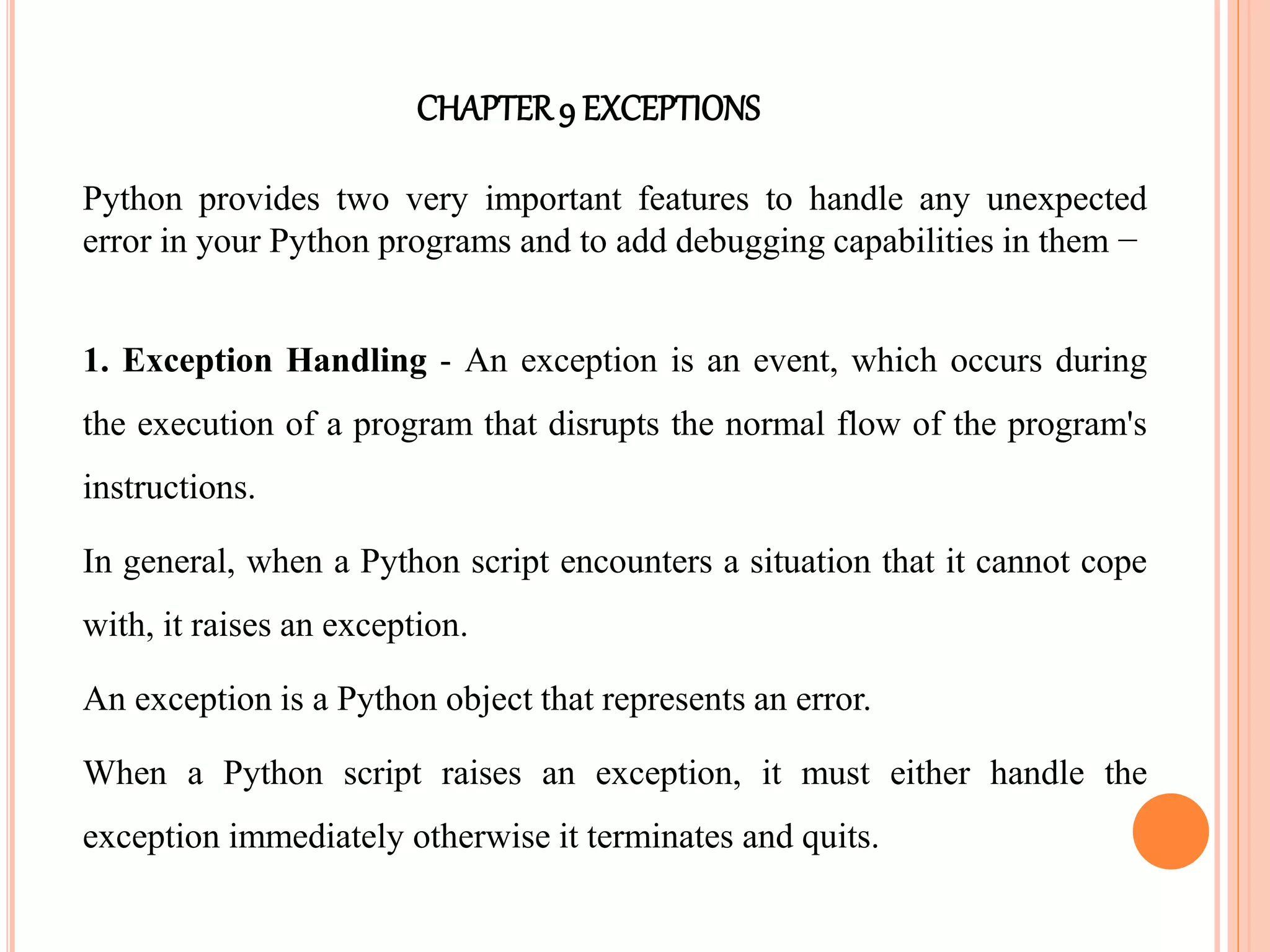 CHAPTER9 EXCEPTIONS
Python provides two very important features to handle any unexpected
error in your Python programs and to add debugging capabilities in them −
1. Exception Handling - An exception is an event, which occurs during
the execution of a program that disrupts the normal flow of the program's
instructions.
In general, when a Python script encounters a situation that it cannot cope
with, it raises an exception.
An exception is a Python object that represents an error.
When a Python script raises an exception, it must either handle the
exception immediately otherwise it terminates and quits.
 