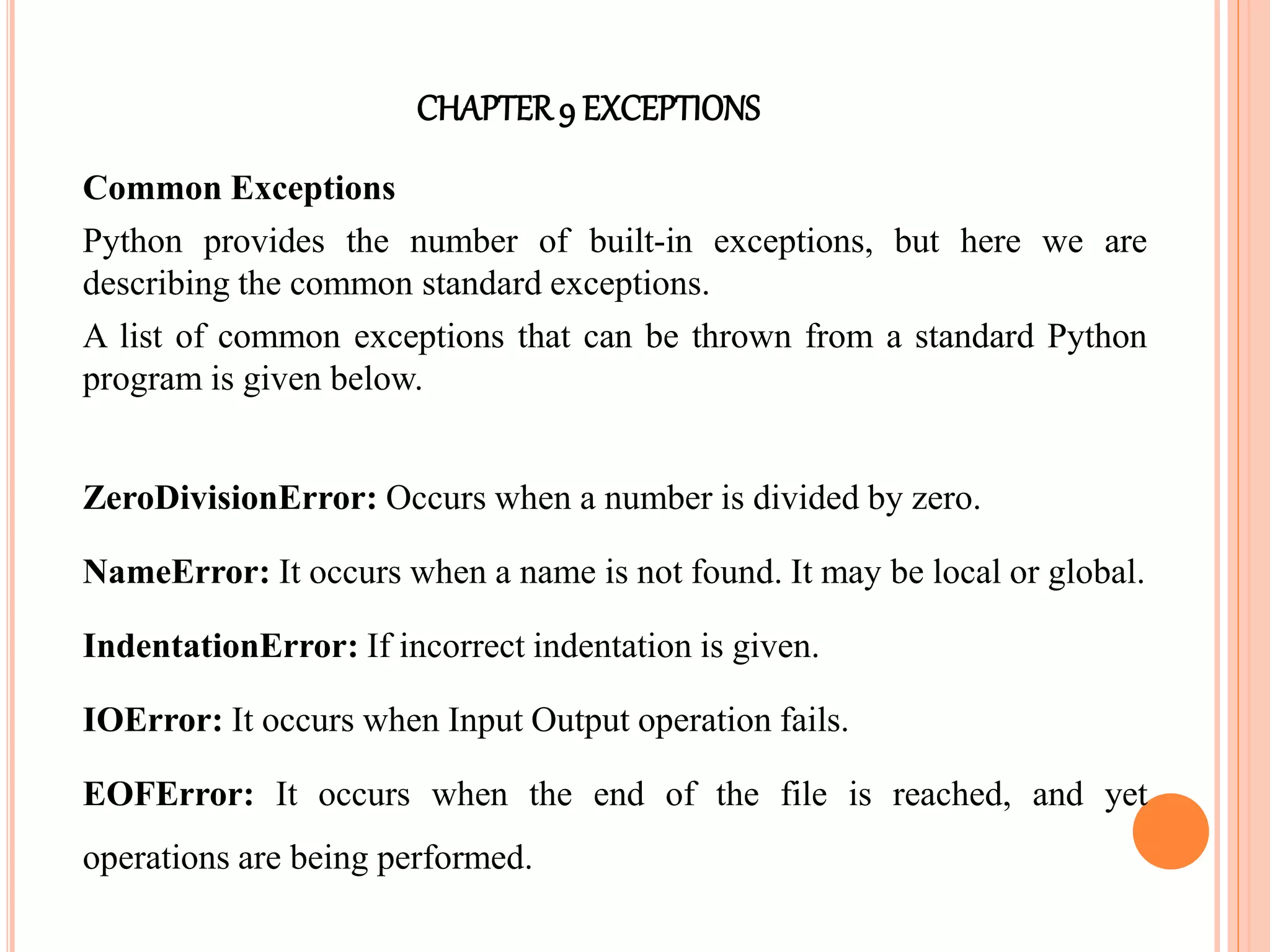 CHAPTER9 EXCEPTIONS
Common Exceptions
Python provides the number of built-in exceptions, but here we are
describing the common standard exceptions.
A list of common exceptions that can be thrown from a standard Python
program is given below.
ZeroDivisionError: Occurs when a number is divided by zero.
NameError: It occurs when a name is not found. It may be local or global.
IndentationError: If incorrect indentation is given.
IOError: It occurs when Input Output operation fails.
EOFError: It occurs when the end of the file is reached, and yet
operations are being performed.
 