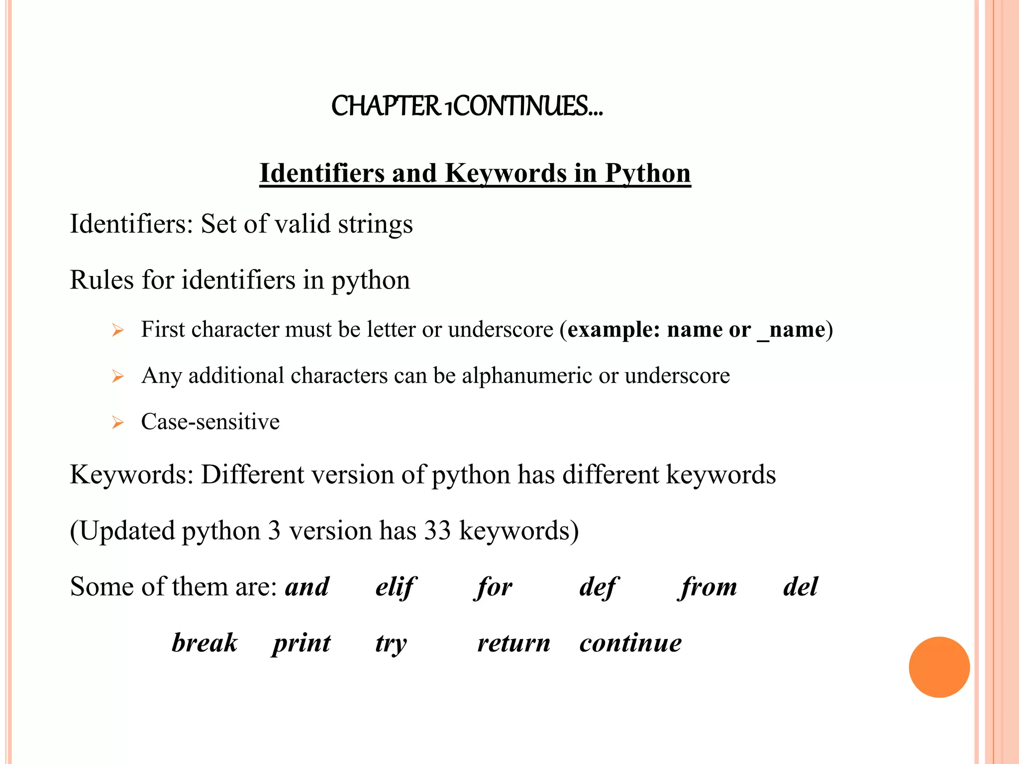 CHAPTER1CONTINUES…
Identifiers and Keywords in Python
Identifiers: Set of valid strings
Rules for identifiers in python
 First character must be letter or underscore (example: name or _name)
 Any additional characters can be alphanumeric or underscore
 Case-sensitive
Keywords: Different version of python has different keywords
(Updated python 3 version has 33 keywords)
Some of them are: and elif for def from del
break print try return continue
 