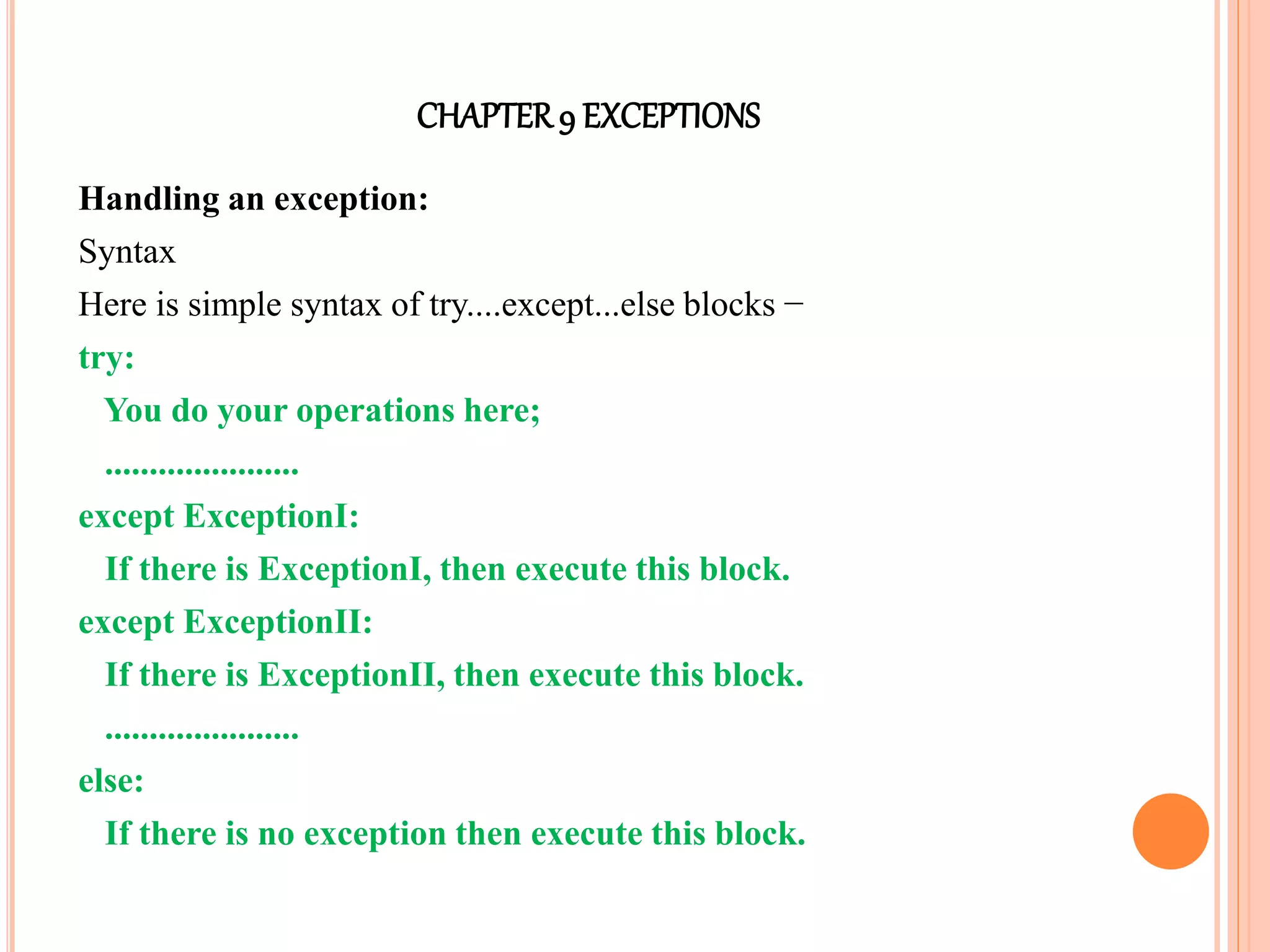 CHAPTER9 EXCEPTIONS
Handling an exception:
Syntax
Here is simple syntax of try....except...else blocks −
try:
You do your operations here;
......................
except ExceptionI:
If there is ExceptionI, then execute this block.
except ExceptionII:
If there is ExceptionII, then execute this block.
......................
else:
If there is no exception then execute this block.
 