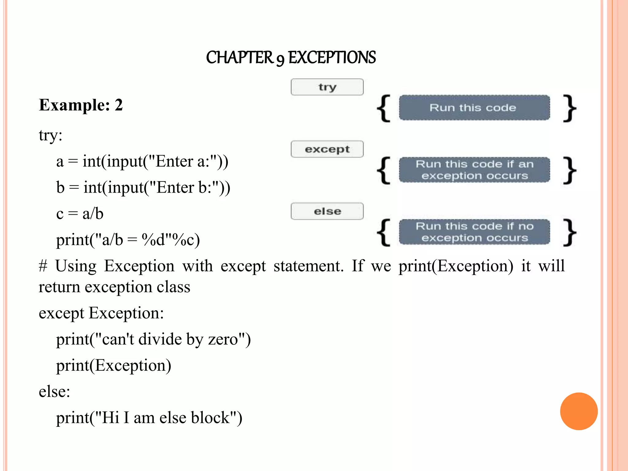 CHAPTER9 EXCEPTIONS
Example: 2
try:
a = int(input("Enter a:"))
b = int(input("Enter b:"))
c = a/b
print("a/b = %d"%c)
# Using Exception with except statement. If we print(Exception) it will
return exception class
except Exception:
print("can't divide by zero")
print(Exception)
else:
print("Hi I am else block")
 