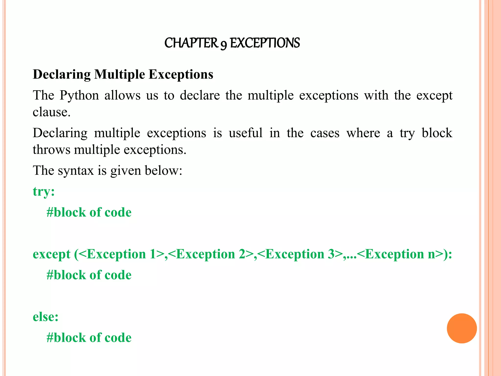 CHAPTER9 EXCEPTIONS
Declaring Multiple Exceptions
The Python allows us to declare the multiple exceptions with the except
clause.
Declaring multiple exceptions is useful in the cases where a try block
throws multiple exceptions.
The syntax is given below:
try:
#block of code
except (<Exception 1>,<Exception 2>,<Exception 3>,...<Exception n>):
#block of code
else:
#block of code
 