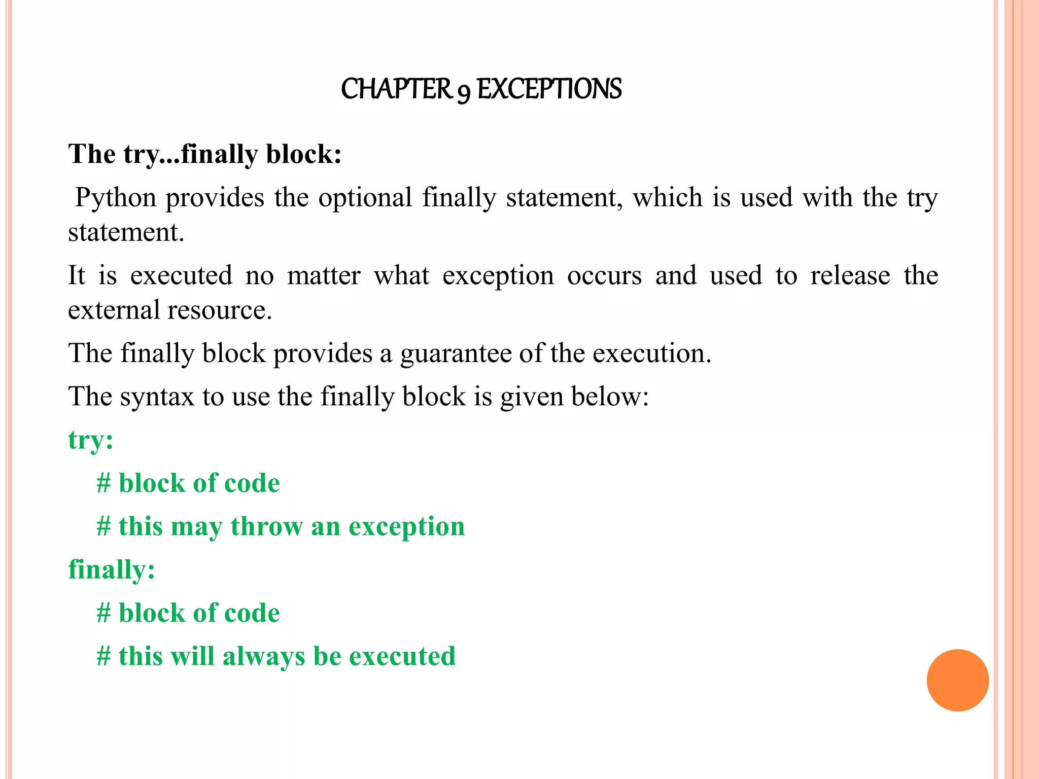 CHAPTER9 EXCEPTIONS
The try...finally block:
Python provides the optional finally statement, which is used with the try
statement.
It is executed no matter what exception occurs and used to release the
external resource.
The finally block provides a guarantee of the execution.
The syntax to use the finally block is given below:
try:
# block of code
# this may throw an exception
finally:
# block of code
# this will always be executed
 