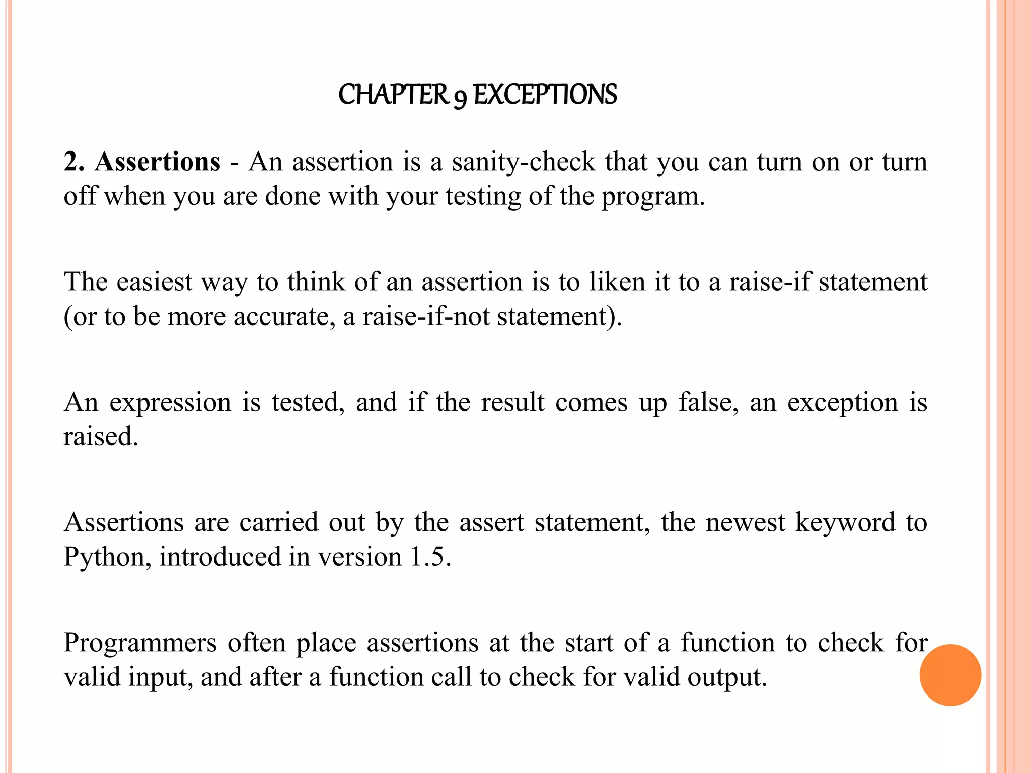 CHAPTER9 EXCEPTIONS
2. Assertions - An assertion is a sanity-check that you can turn on or turn
off when you are done with your testing of the program.
The easiest way to think of an assertion is to liken it to a raise-if statement
(or to be more accurate, a raise-if-not statement).
An expression is tested, and if the result comes up false, an exception is
raised.
Assertions are carried out by the assert statement, the newest keyword to
Python, introduced in version 1.5.
Programmers often place assertions at the start of a function to check for
valid input, and after a function call to check for valid output.
 