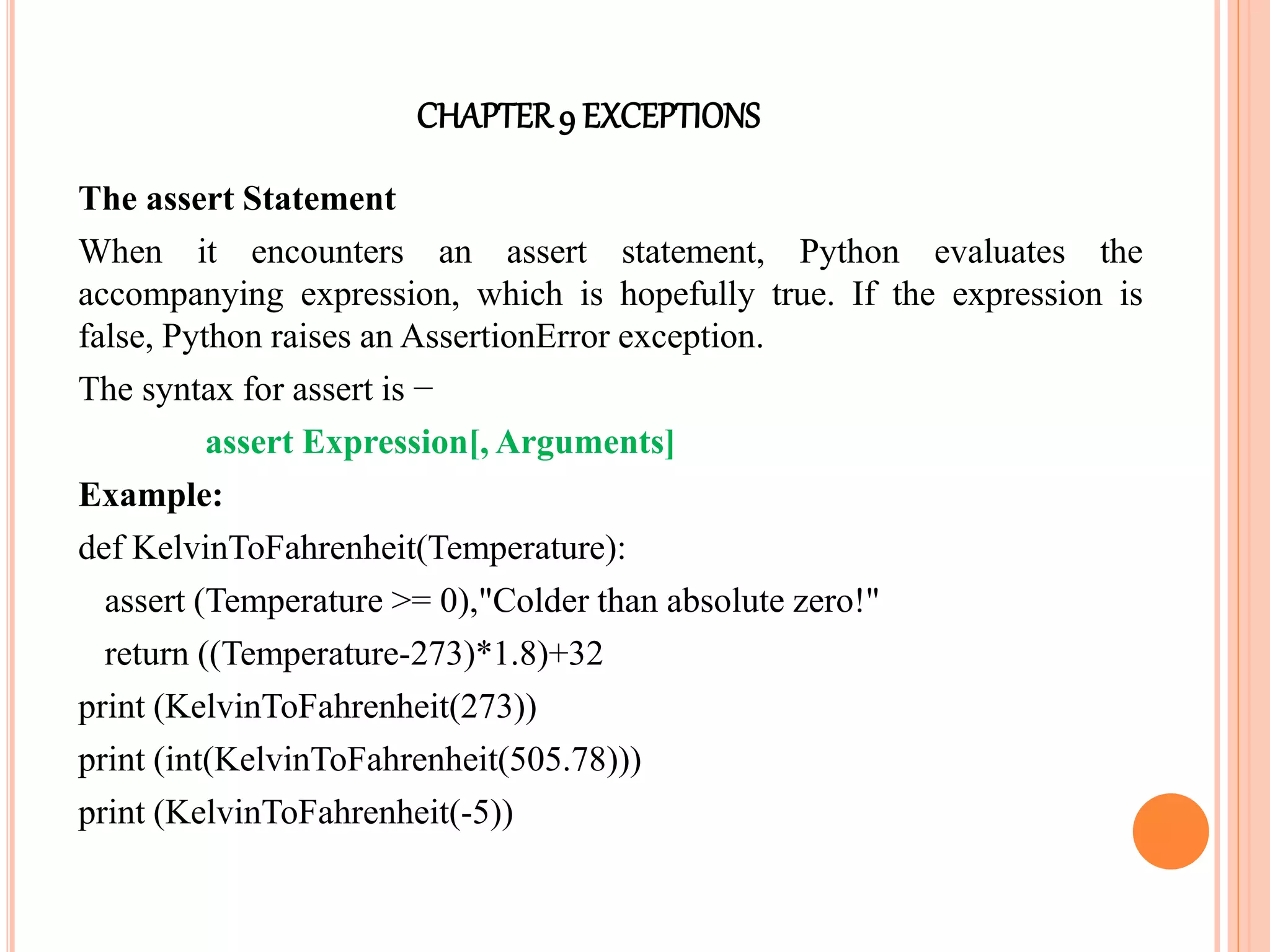 CHAPTER9 EXCEPTIONS
The assert Statement
When it encounters an assert statement, Python evaluates the
accompanying expression, which is hopefully true. If the expression is
false, Python raises an AssertionError exception.
The syntax for assert is −
assert Expression[, Arguments]
Example:
def KelvinToFahrenheit(Temperature):
assert (Temperature >= 0),"Colder than absolute zero!"
return ((Temperature-273)*1.8)+32
print (KelvinToFahrenheit(273))
print (int(KelvinToFahrenheit(505.78)))
print (KelvinToFahrenheit(-5))
 