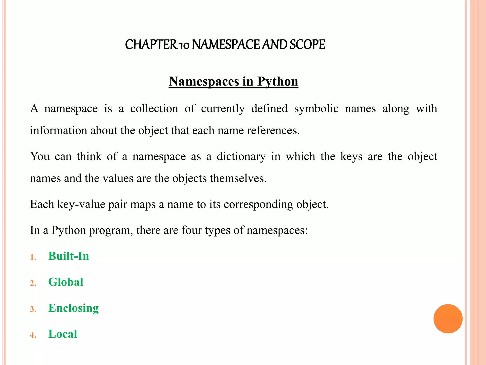 CHAPTER10 NAMESPACEANDSCOPE
Namespaces in Python
A namespace is a collection of currently defined symbolic names along with
information about the object that each name references.
You can think of a namespace as a dictionary in which the keys are the object
names and the values are the objects themselves.
Each key-value pair maps a name to its corresponding object.
In a Python program, there are four types of namespaces:
1. Built-In
2. Global
3. Enclosing
4. Local
 