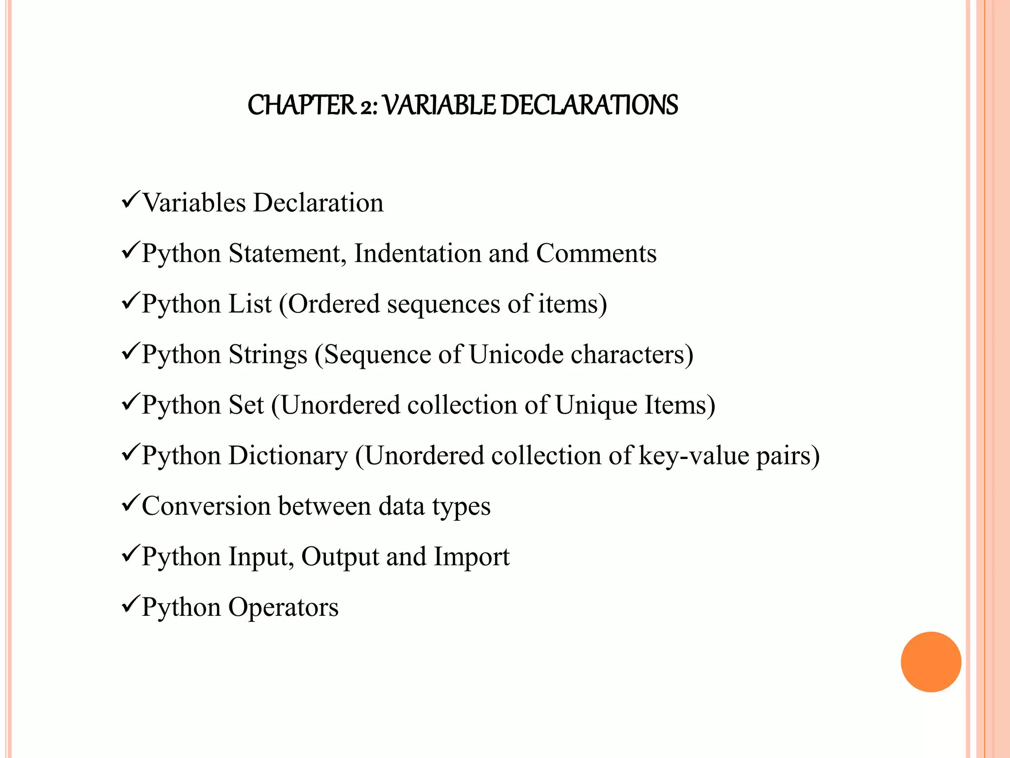 CHAPTER2: VARIABLEDECLARATIONS
Variables Declaration
Python Statement, Indentation and Comments
Python List (Ordered sequences of items)
Python Strings (Sequence of Unicode characters)
Python Set (Unordered collection of Unique Items)
Python Dictionary (Unordered collection of key-value pairs)
Conversion between data types
Python Input, Output and Import
Python Operators
 