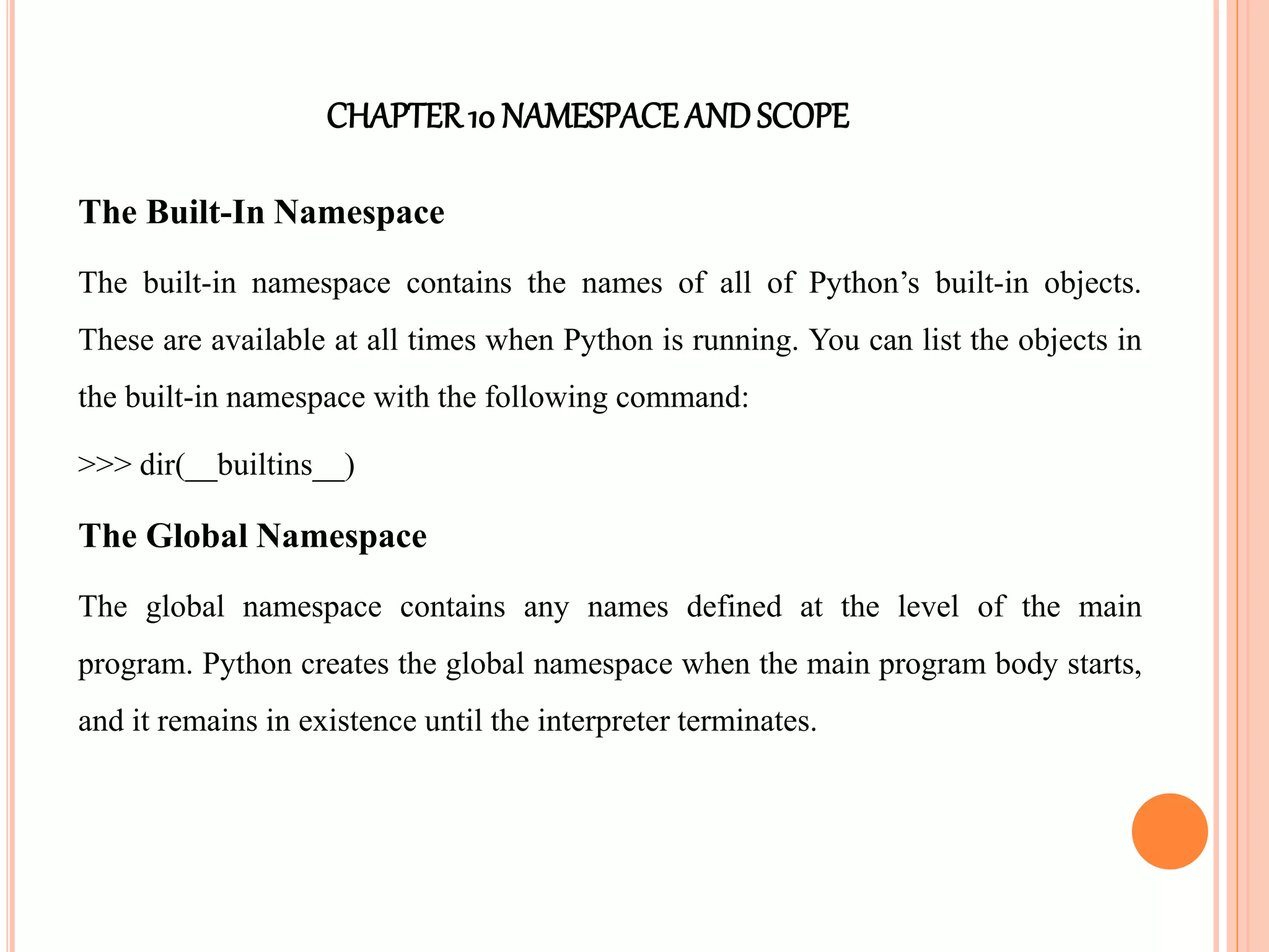 CHAPTER10 NAMESPACEANDSCOPE
The Built-In Namespace
The built-in namespace contains the names of all of Python’s built-in objects.
These are available at all times when Python is running. You can list the objects in
the built-in namespace with the following command:
>>> dir(__builtins__)
The Global Namespace
The global namespace contains any names defined at the level of the main
program. Python creates the global namespace when the main program body starts,
and it remains in existence until the interpreter terminates.
 