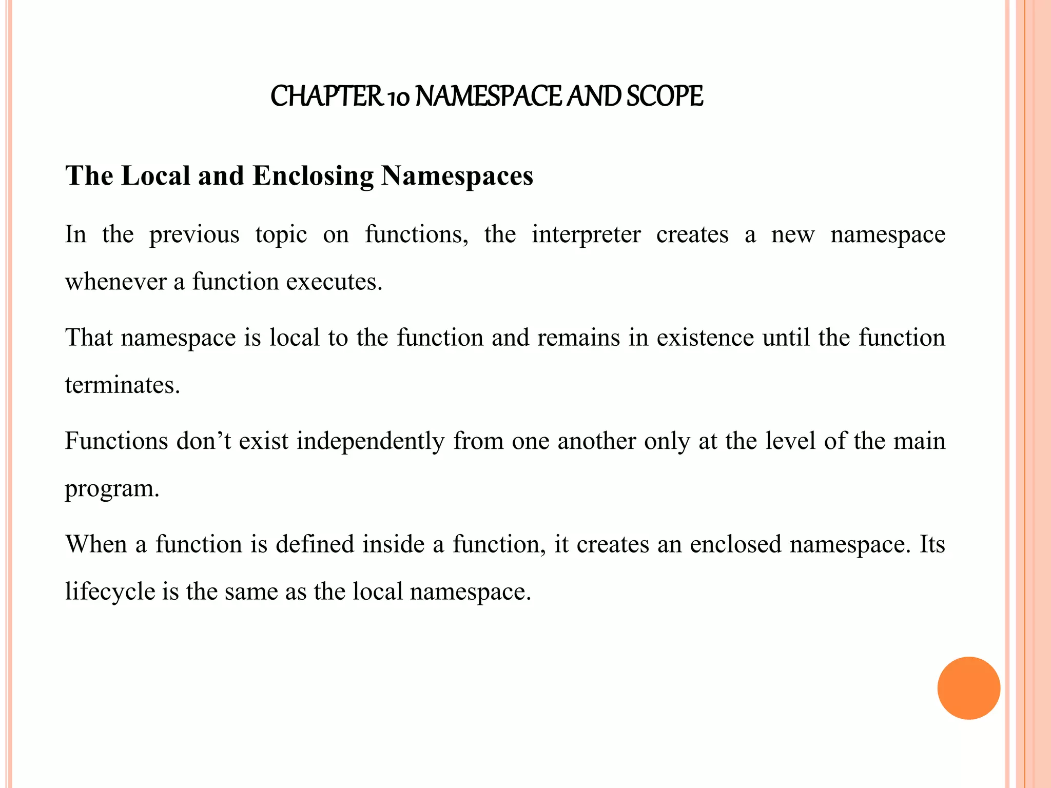 CHAPTER10 NAMESPACEANDSCOPE
The Local and Enclosing Namespaces
In the previous topic on functions, the interpreter creates a new namespace
whenever a function executes.
That namespace is local to the function and remains in existence until the function
terminates.
Functions don’t exist independently from one another only at the level of the main
program.
When a function is defined inside a function, it creates an enclosed namespace. Its
lifecycle is the same as the local namespace.
 