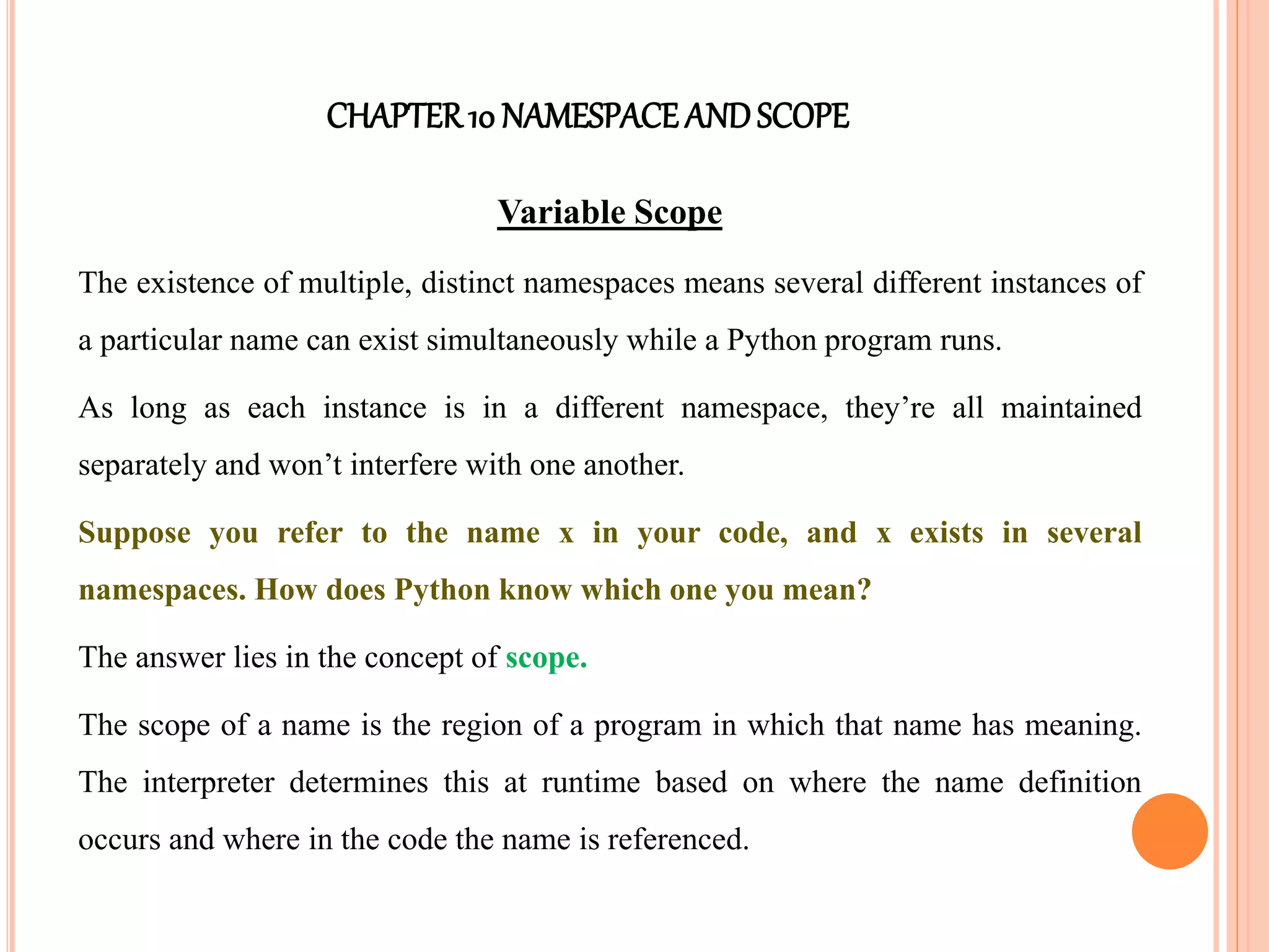 CHAPTER10 NAMESPACEANDSCOPE
Variable Scope
The existence of multiple, distinct namespaces means several different instances of
a particular name can exist simultaneously while a Python program runs.
As long as each instance is in a different namespace, they’re all maintained
separately and won’t interfere with one another.
Suppose you refer to the name x in your code, and x exists in several
namespaces. How does Python know which one you mean?
The answer lies in the concept of scope.
The scope of a name is the region of a program in which that name has meaning.
The interpreter determines this at runtime based on where the name definition
occurs and where in the code the name is referenced.
 