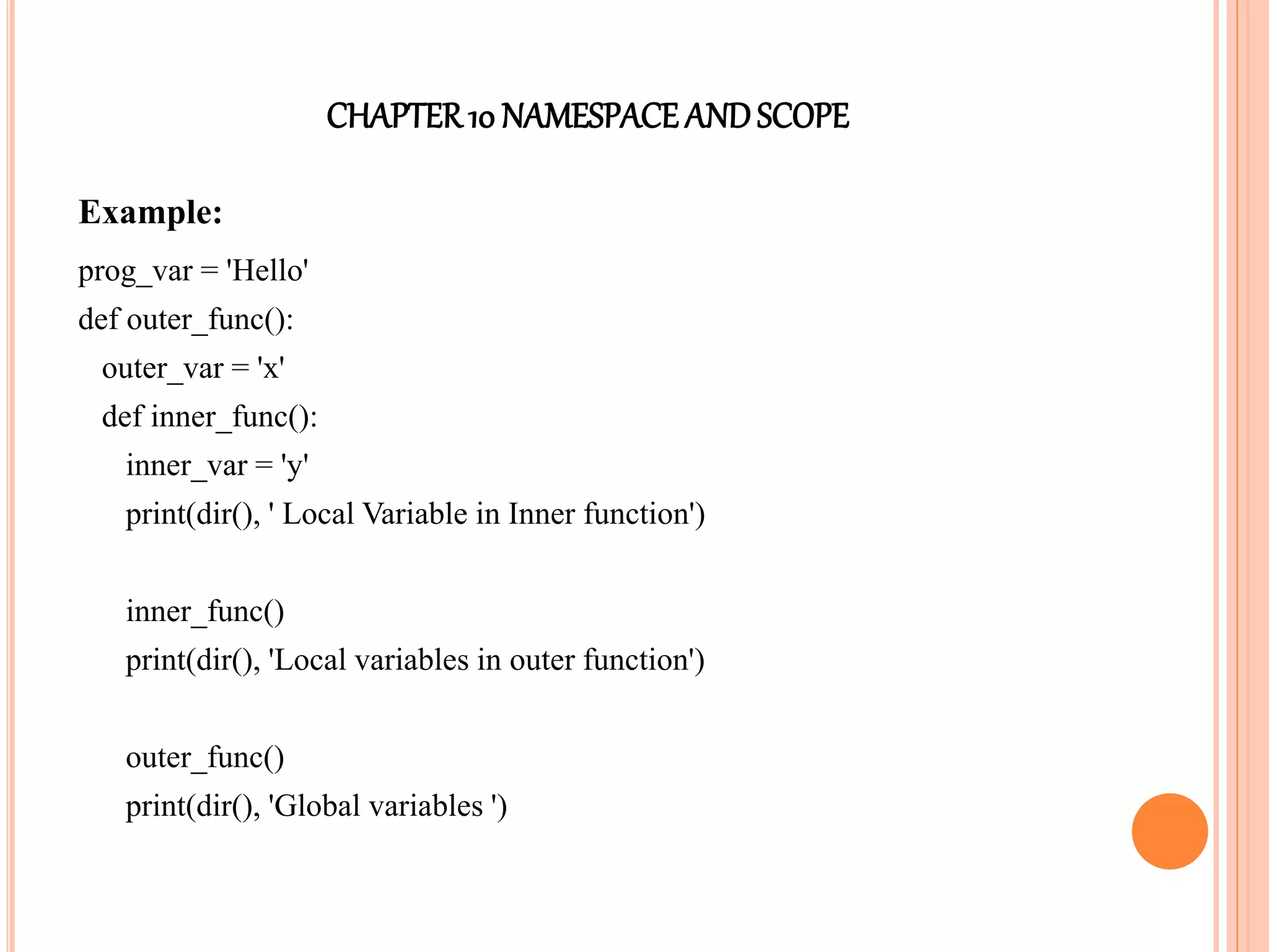 CHAPTER10 NAMESPACEANDSCOPE
Example:
prog_var = 'Hello'
def outer_func():
outer_var = 'x'
def inner_func():
inner_var = 'y'
print(dir(), ' Local Variable in Inner function')
inner_func()
print(dir(), 'Local variables in outer function')
outer_func()
print(dir(), 'Global variables ')
 