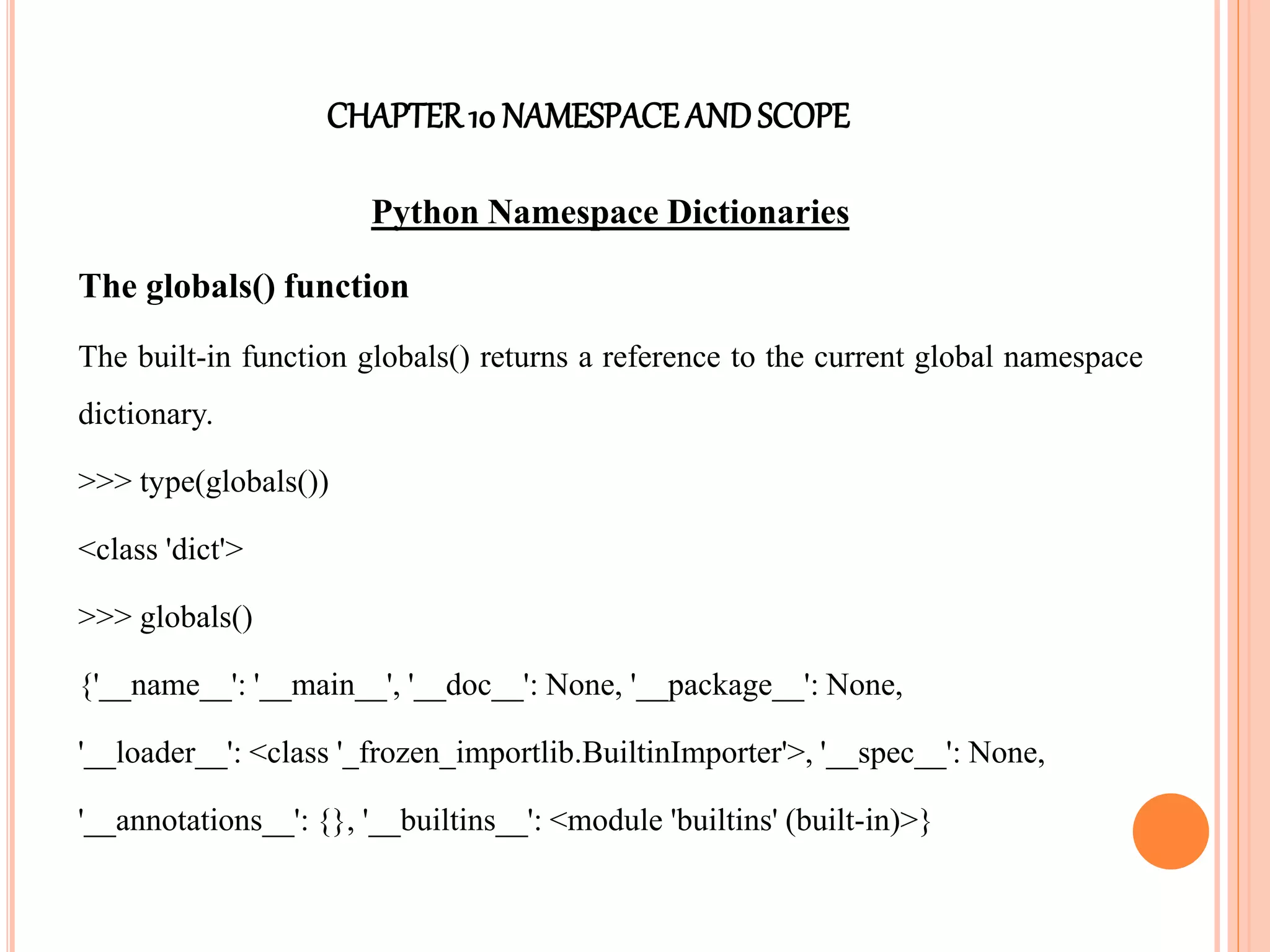 CHAPTER10 NAMESPACEANDSCOPE
Python Namespace Dictionaries
The globals() function
The built-in function globals() returns a reference to the current global namespace
dictionary.
>>> type(globals())
<class 'dict'>
>>> globals()
{'__name__': '__main__', '__doc__': None, '__package__': None,
'__loader__': <class '_frozen_importlib.BuiltinImporter'>, '__spec__': None,
'__annotations__': {}, '__builtins__': <module 'builtins' (built-in)>}
 