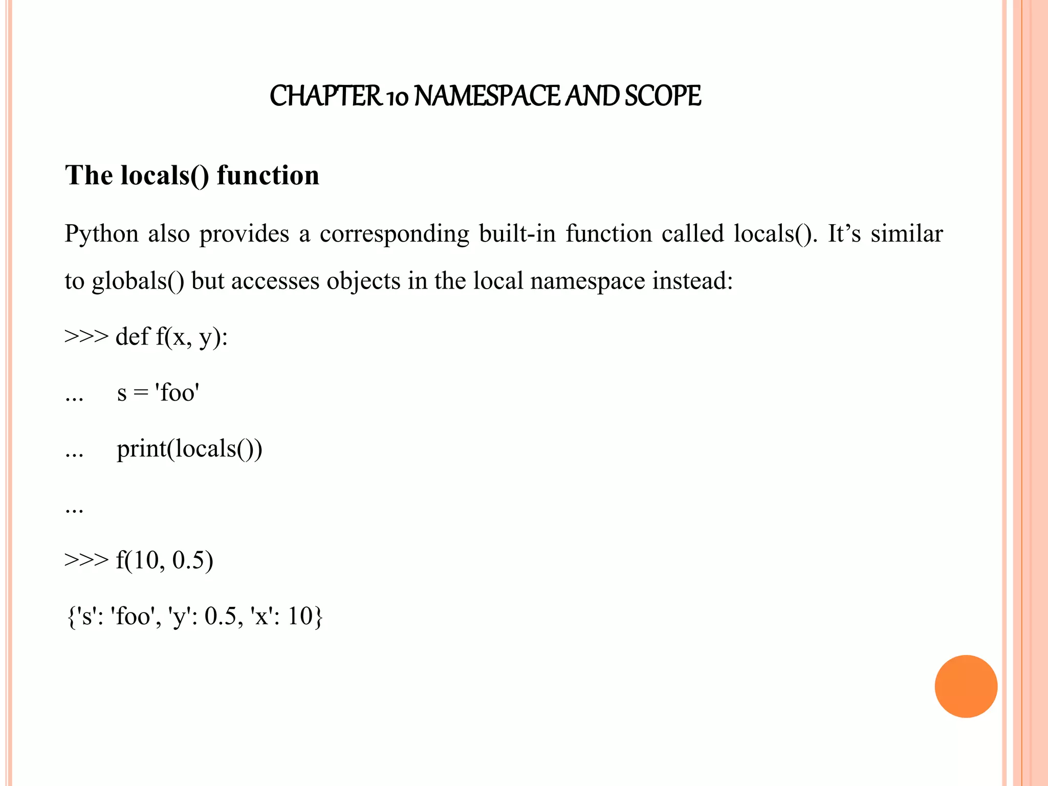 CHAPTER10 NAMESPACEANDSCOPE
The locals() function
Python also provides a corresponding built-in function called locals(). It’s similar
to globals() but accesses objects in the local namespace instead:
>>> def f(x, y):
... s = 'foo'
... print(locals())
...
>>> f(10, 0.5)
{'s': 'foo', 'y': 0.5, 'x': 10}
 