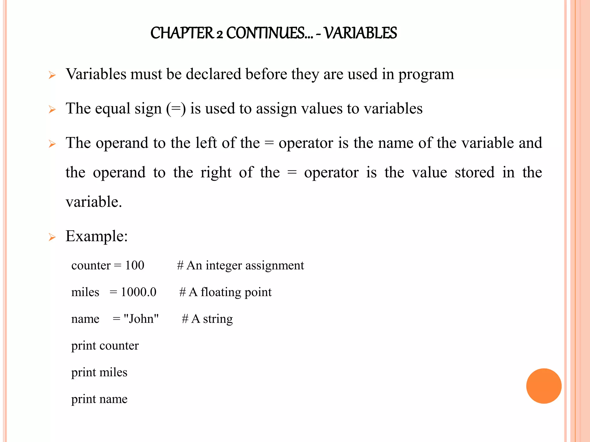 CHAPTER2 CONTINUES…- VARIABLES
 Variables must be declared before they are used in program
 The equal sign (=) is used to assign values to variables
 The operand to the left of the = operator is the name of the variable and
the operand to the right of the = operator is the value stored in the
variable.
 Example:
counter = 100 # An integer assignment
miles = 1000.0 # A floating point
name = "John" # A string
print counter
print miles
print name
 
