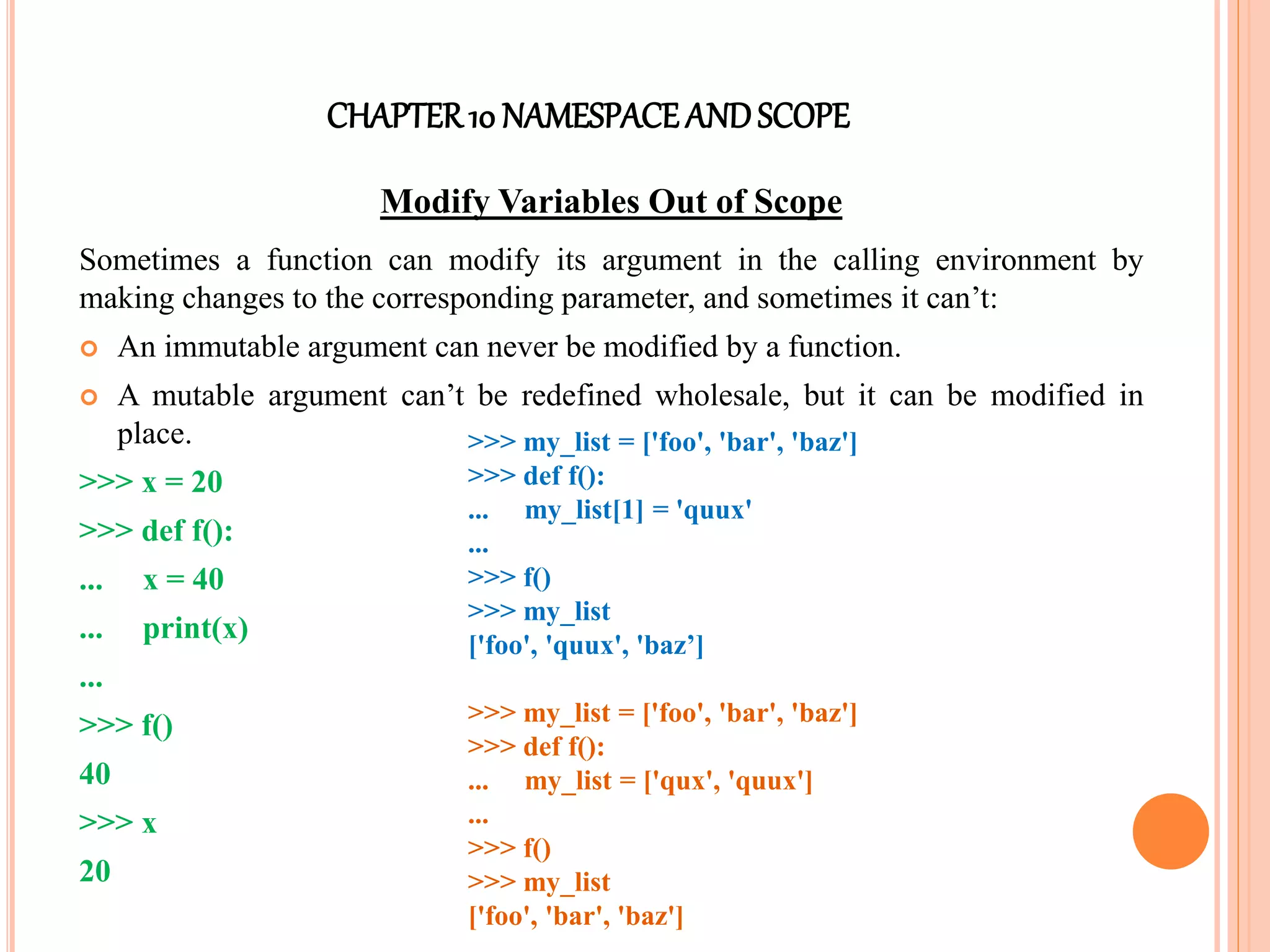 CHAPTER10 NAMESPACEANDSCOPE
Modify Variables Out of Scope
Sometimes a function can modify its argument in the calling environment by
making changes to the corresponding parameter, and sometimes it can’t:
 An immutable argument can never be modified by a function.
 A mutable argument can’t be redefined wholesale, but it can be modified in
place.
>>> x = 20
>>> def f():
... x = 40
... print(x)
...
>>> f()
40
>>> x
20
>>> my_list = ['foo', 'bar', 'baz']
>>> def f():
... my_list[1] = 'quux'
...
>>> f()
>>> my_list
['foo', 'quux', 'baz’]
>>> my_list = ['foo', 'bar', 'baz']
>>> def f():
... my_list = ['qux', 'quux']
...
>>> f()
>>> my_list
['foo', 'bar', 'baz']
 
