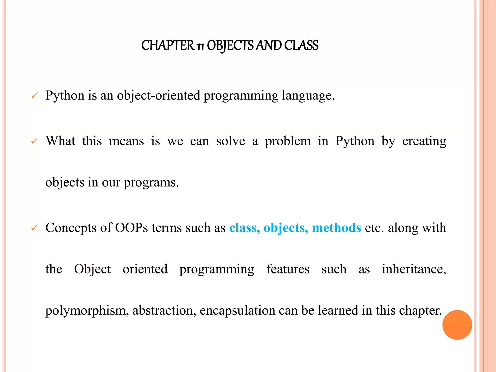 CHAPTER11 OBJECTS ANDCLASS
 Python is an object-oriented programming language.
 What this means is we can solve a problem in Python by creating
objects in our programs.
 Concepts of OOPs terms such as class, objects, methods etc. along with
the Object oriented programming features such as inheritance,
polymorphism, abstraction, encapsulation can be learned in this chapter.
 