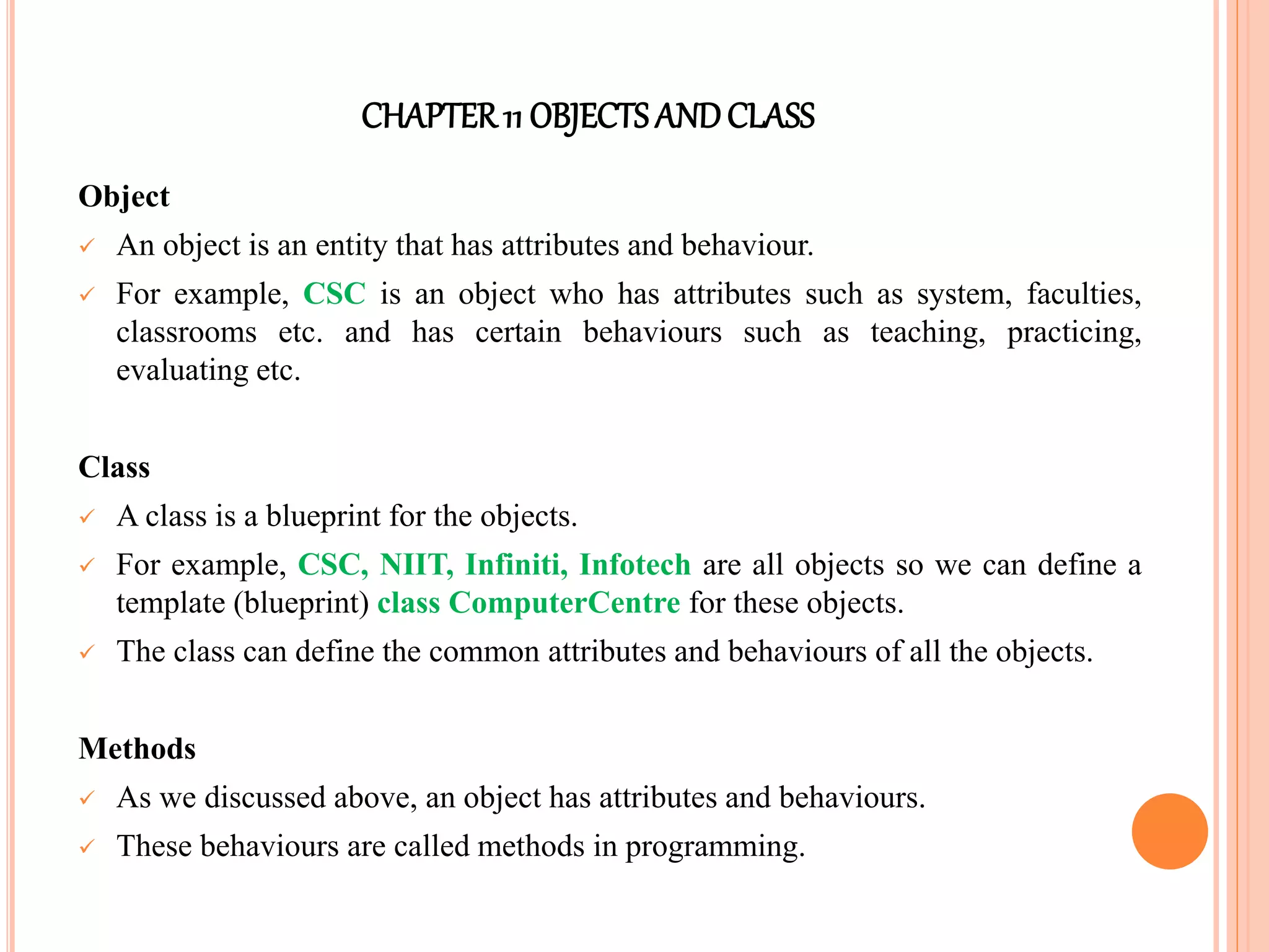 CHAPTER11 OBJECTS ANDCLASS
Object
 An object is an entity that has attributes and behaviour.
 For example, CSC is an object who has attributes such as system, faculties,
classrooms etc. and has certain behaviours such as teaching, practicing,
evaluating etc.
Class
 A class is a blueprint for the objects.
 For example, CSC, NIIT, Infiniti, Infotech are all objects so we can define a
template (blueprint) class ComputerCentre for these objects.
 The class can define the common attributes and behaviours of all the objects.
Methods
 As we discussed above, an object has attributes and behaviours.
 These behaviours are called methods in programming.
 