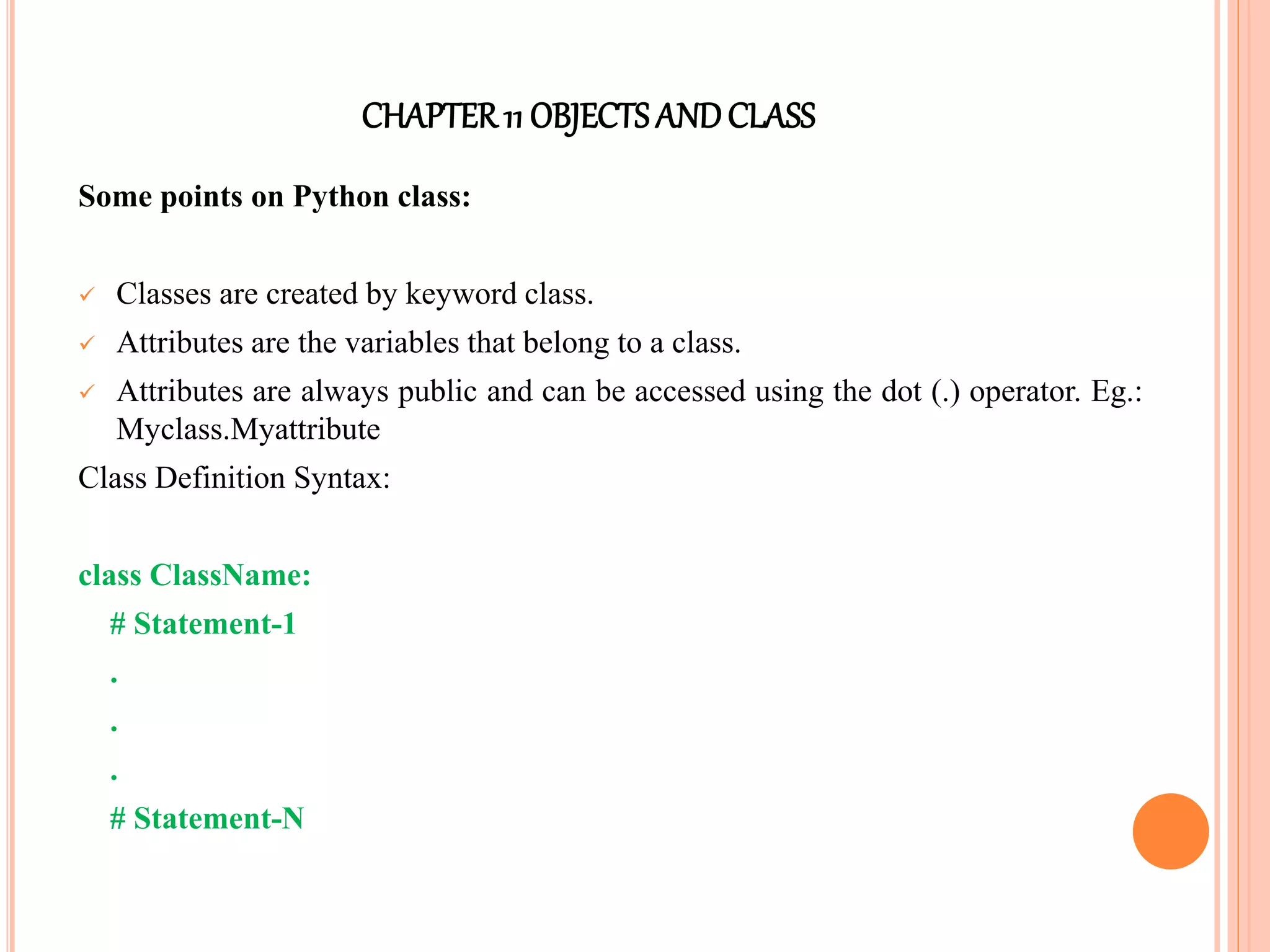 CHAPTER11 OBJECTS ANDCLASS
Some points on Python class:
 Classes are created by keyword class.
 Attributes are the variables that belong to a class.
 Attributes are always public and can be accessed using the dot (.) operator. Eg.:
Myclass.Myattribute
Class Definition Syntax:
class ClassName:
# Statement-1
.
.
.
# Statement-N
 