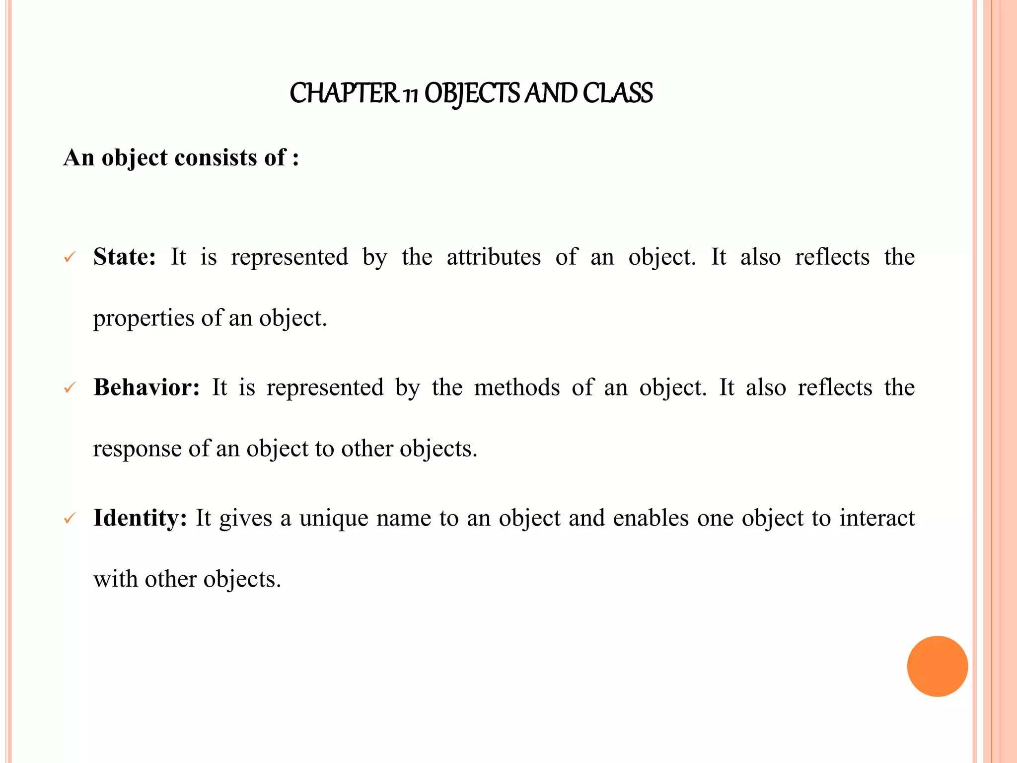 CHAPTER11 OBJECTS ANDCLASS
An object consists of :
 State: It is represented by the attributes of an object. It also reflects the
properties of an object.
 Behavior: It is represented by the methods of an object. It also reflects the
response of an object to other objects.
 Identity: It gives a unique name to an object and enables one object to interact
with other objects.
 