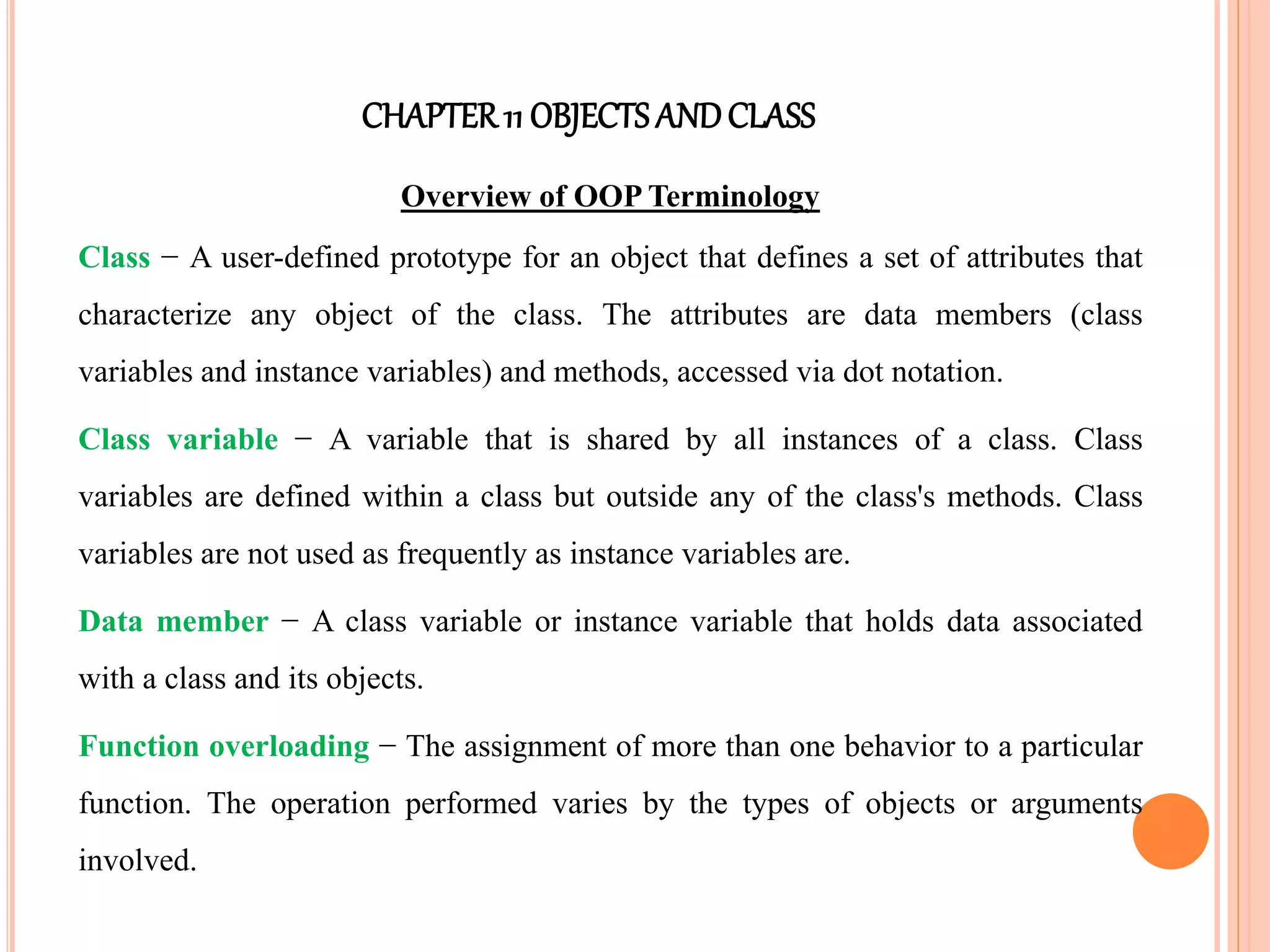 CHAPTER11 OBJECTS ANDCLASS
Overview of OOP Terminology
Class − A user-defined prototype for an object that defines a set of attributes that
characterize any object of the class. The attributes are data members (class
variables and instance variables) and methods, accessed via dot notation.
Class variable − A variable that is shared by all instances of a class. Class
variables are defined within a class but outside any of the class's methods. Class
variables are not used as frequently as instance variables are.
Data member − A class variable or instance variable that holds data associated
with a class and its objects.
Function overloading − The assignment of more than one behavior to a particular
function. The operation performed varies by the types of objects or arguments
involved.
 