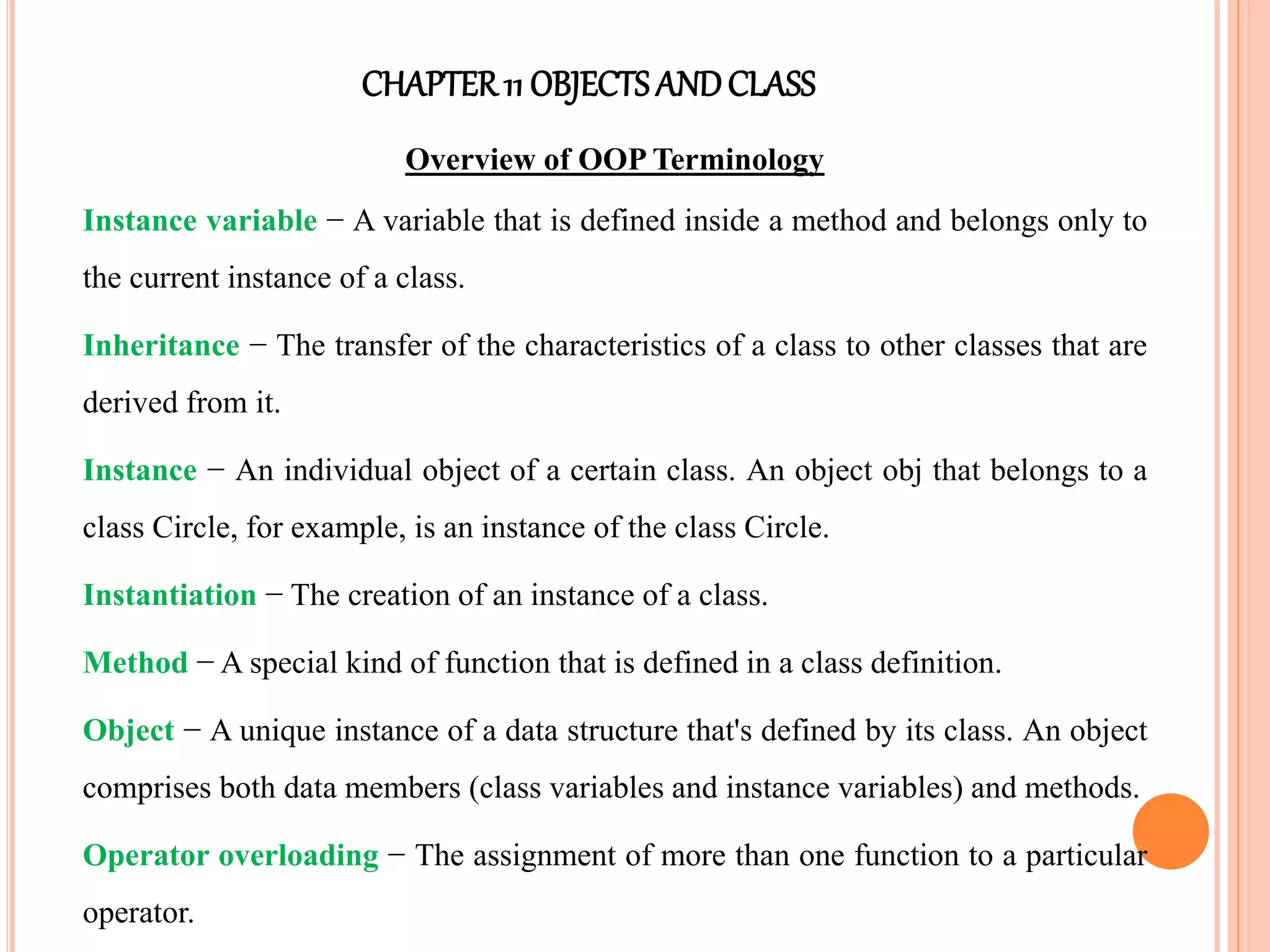 CHAPTER11 OBJECTS ANDCLASS
Overview of OOP Terminology
Instance variable − A variable that is defined inside a method and belongs only to
the current instance of a class.
Inheritance − The transfer of the characteristics of a class to other classes that are
derived from it.
Instance − An individual object of a certain class. An object obj that belongs to a
class Circle, for example, is an instance of the class Circle.
Instantiation − The creation of an instance of a class.
Method − A special kind of function that is defined in a class definition.
Object − A unique instance of a data structure that's defined by its class. An object
comprises both data members (class variables and instance variables) and methods.
Operator overloading − The assignment of more than one function to a particular
operator.
 