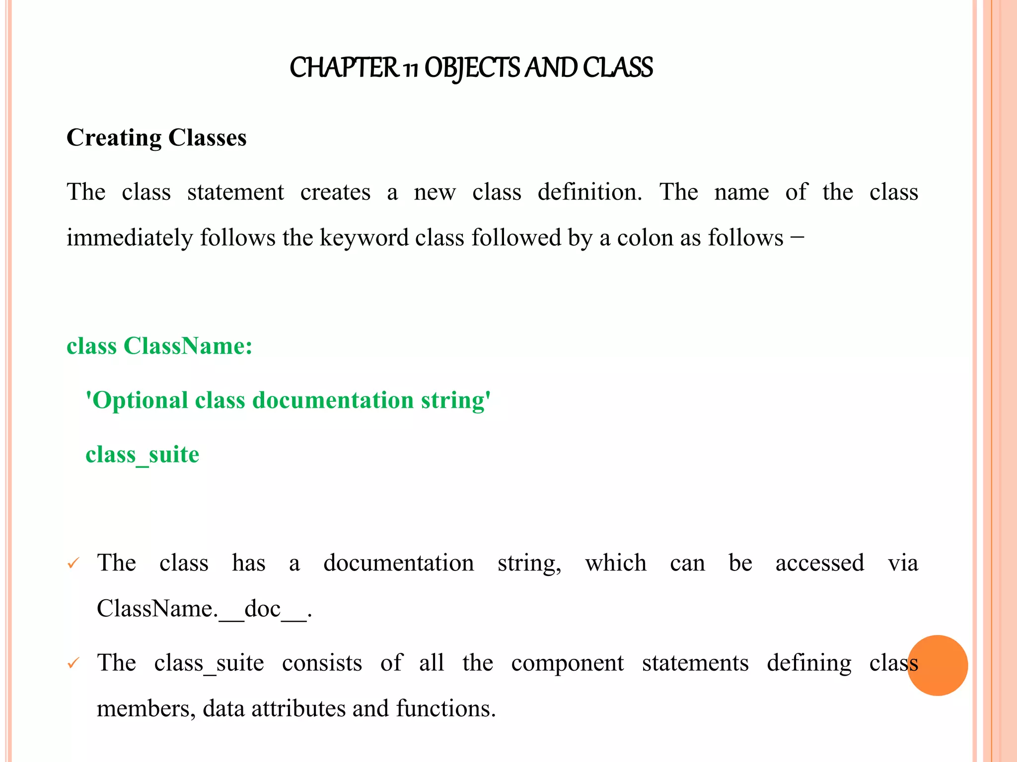 CHAPTER11 OBJECTS ANDCLASS
Creating Classes
The class statement creates a new class definition. The name of the class
immediately follows the keyword class followed by a colon as follows −
class ClassName:
'Optional class documentation string'
class_suite
 The class has a documentation string, which can be accessed via
ClassName.__doc__.
 The class_suite consists of all the component statements defining class
members, data attributes and functions.
 
