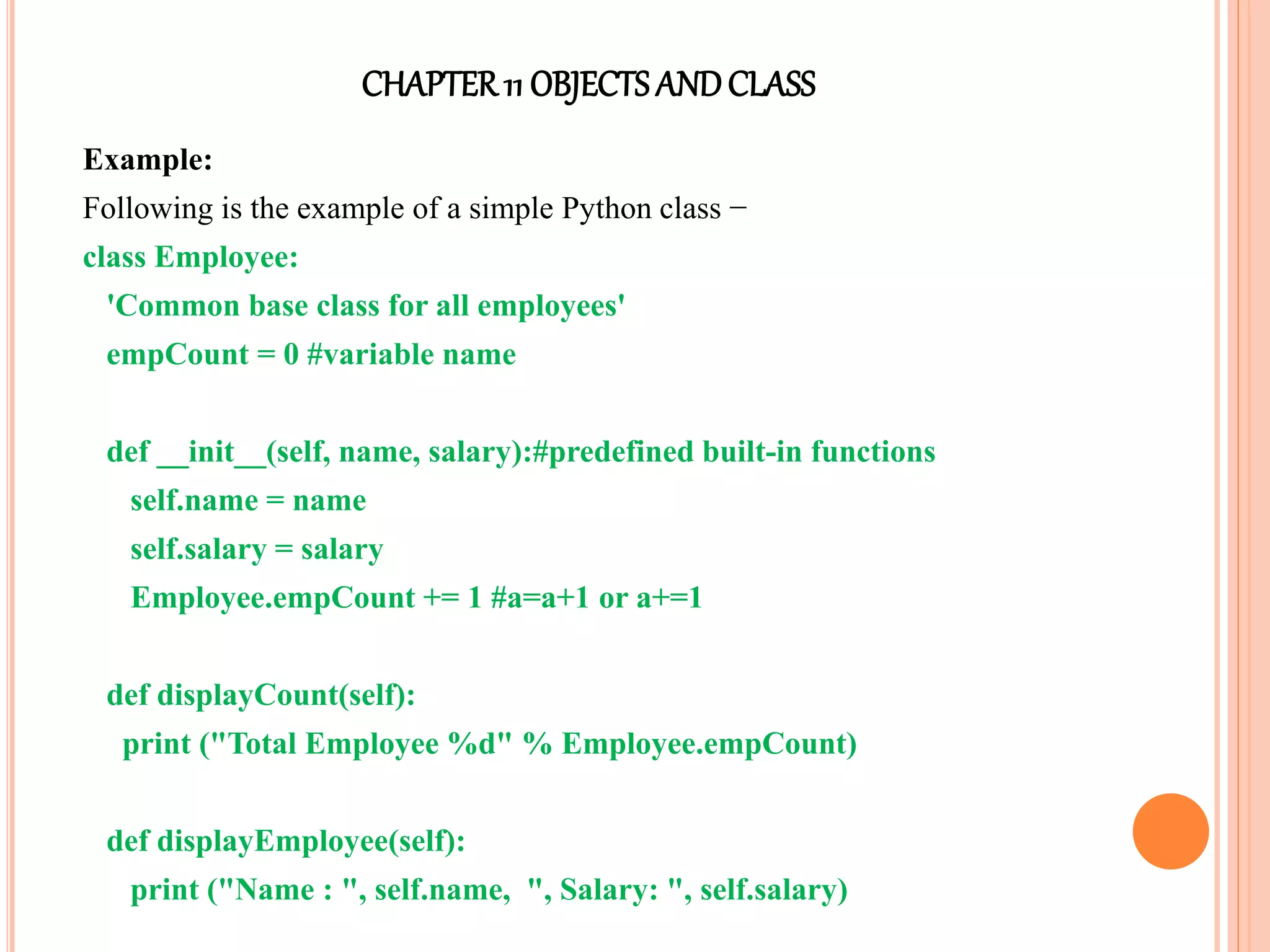 CHAPTER11 OBJECTS ANDCLASS
Example:
Following is the example of a simple Python class −
class Employee:
'Common base class for all employees'
empCount = 0 #variable name
def __init__(self, name, salary):#predefined built-in functions
self.name = name
self.salary = salary
Employee.empCount += 1 #a=a+1 or a+=1
def displayCount(self):
print ("Total Employee %d" % Employee.empCount)
def displayEmployee(self):
print ("Name : ", self.name, ", Salary: ", self.salary)
 