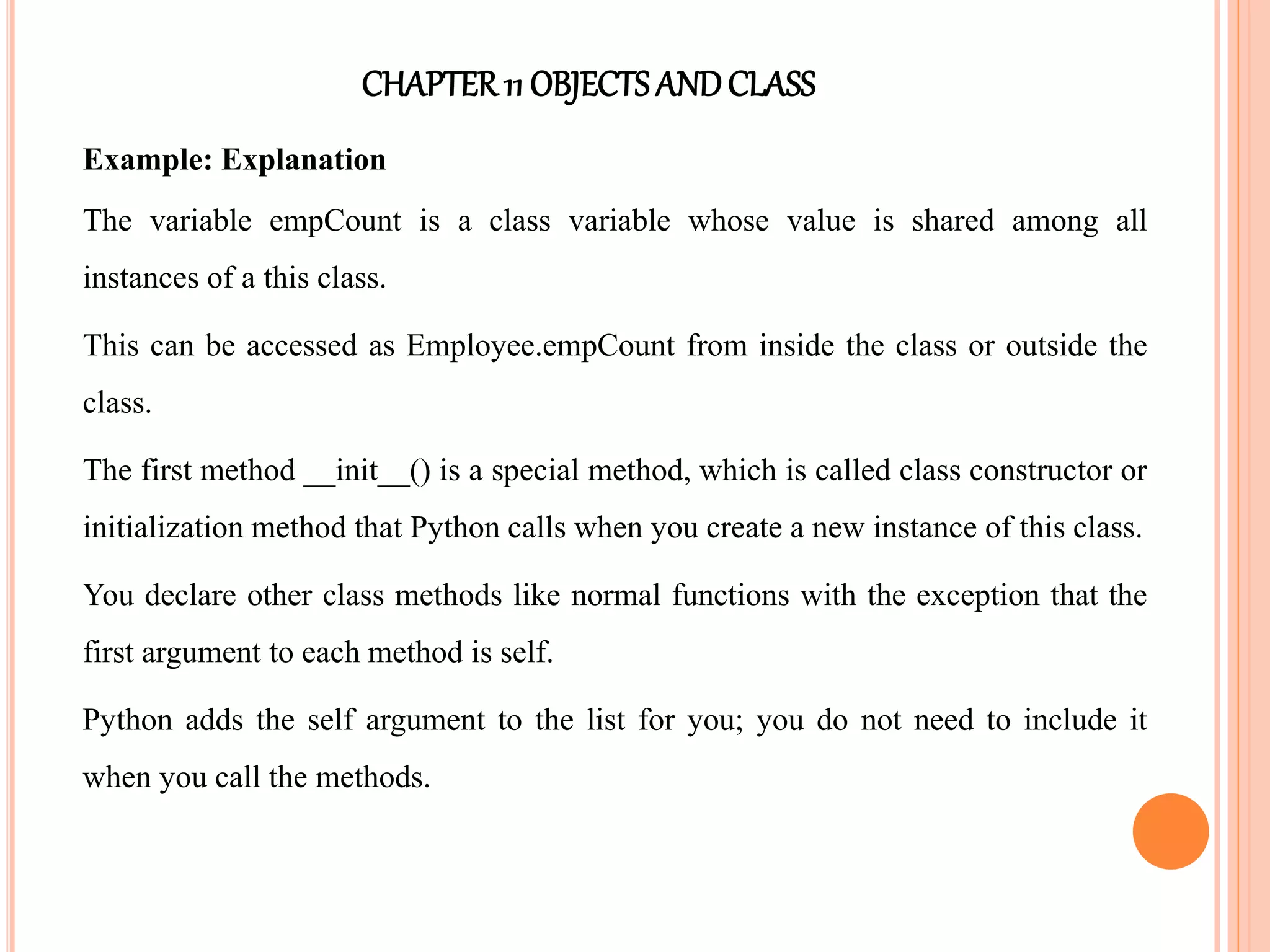 CHAPTER11 OBJECTS ANDCLASS
Example: Explanation
The variable empCount is a class variable whose value is shared among all
instances of a this class.
This can be accessed as Employee.empCount from inside the class or outside the
class.
The first method __init__() is a special method, which is called class constructor or
initialization method that Python calls when you create a new instance of this class.
You declare other class methods like normal functions with the exception that the
first argument to each method is self.
Python adds the self argument to the list for you; you do not need to include it
when you call the methods.
 