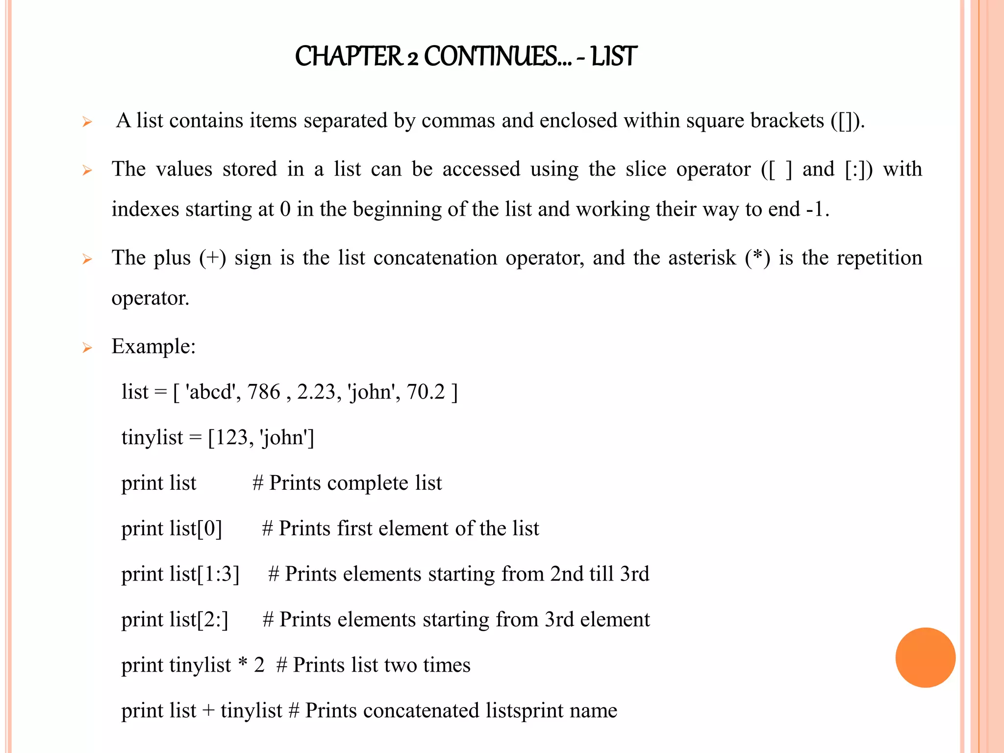 CHAPTER2 CONTINUES…- LIST
 A list contains items separated by commas and enclosed within square brackets ([]).
 The values stored in a list can be accessed using the slice operator ([ ] and [:]) with
indexes starting at 0 in the beginning of the list and working their way to end -1.
 The plus (+) sign is the list concatenation operator, and the asterisk (*) is the repetition
operator.
 Example:
list = [ 'abcd', 786 , 2.23, 'john', 70.2 ]
tinylist = [123, 'john']
print list # Prints complete list
print list[0] # Prints first element of the list
print list[1:3] # Prints elements starting from 2nd till 3rd
print list[2:] # Prints elements starting from 3rd element
print tinylist * 2 # Prints list two times
print list + tinylist # Prints concatenated listsprint name
 