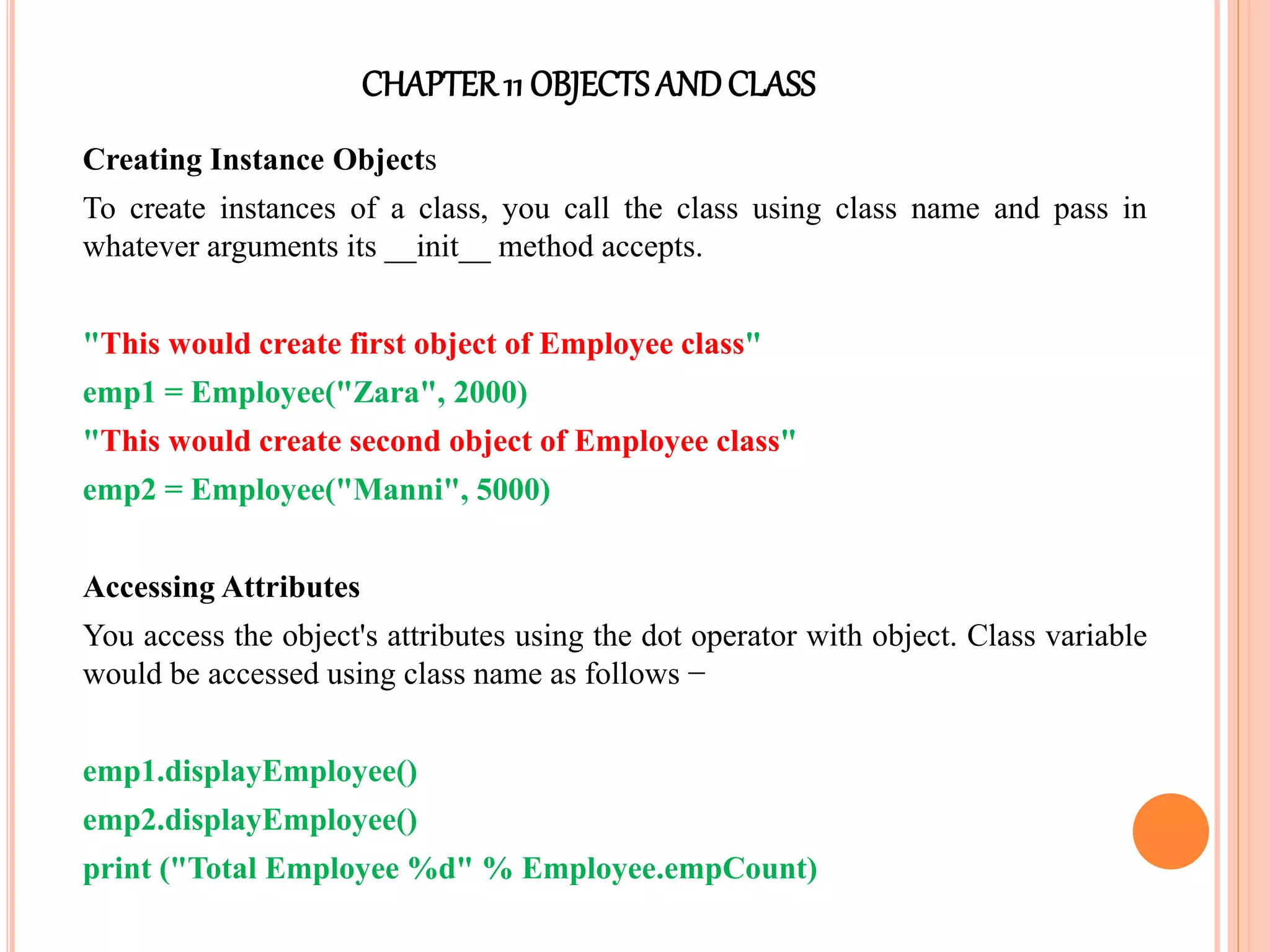 CHAPTER11 OBJECTS ANDCLASS
Creating Instance Objects
To create instances of a class, you call the class using class name and pass in
whatever arguments its __init__ method accepts.
"This would create first object of Employee class"
emp1 = Employee("Zara", 2000)
"This would create second object of Employee class"
emp2 = Employee("Manni", 5000)
Accessing Attributes
You access the object's attributes using the dot operator with object. Class variable
would be accessed using class name as follows −
emp1.displayEmployee()
emp2.displayEmployee()
print ("Total Employee %d" % Employee.empCount)
 