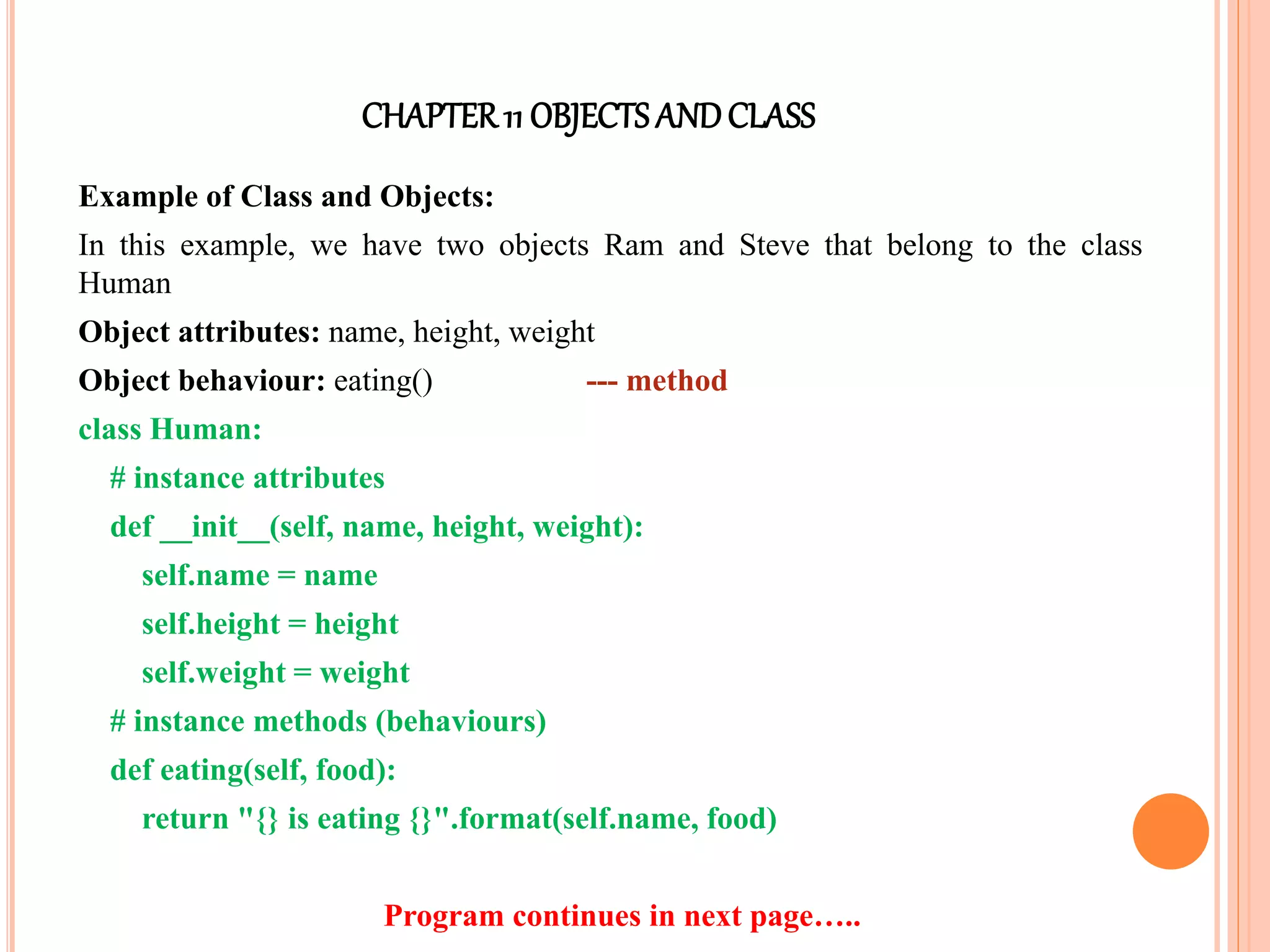 CHAPTER11 OBJECTS ANDCLASS
Example of Class and Objects:
In this example, we have two objects Ram and Steve that belong to the class
Human
Object attributes: name, height, weight
Object behaviour: eating() --- method
class Human:
# instance attributes
def __init__(self, name, height, weight):
self.name = name
self.height = height
self.weight = weight
# instance methods (behaviours)
def eating(self, food):
return "{} is eating {}".format(self.name, food)
Program continues in next page…..
 
